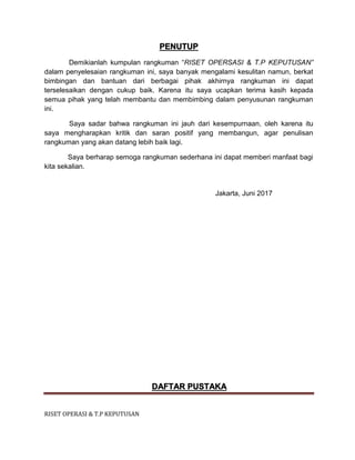 RISET OPERASI & T.P KEPUTUSAN
PENUTUP
Demikianlah kumpulan rangkuman “RISET OPERSASI & T.P KEPUTUSAN”
dalam penyelesaian rangkuman ini, saya banyak mengalami kesulitan namun, berkat
bimbingan dan bantuan dari berbagai pihak akhirnya rangkuman ini dapat
terselesaikan dengan cukup baik. Karena itu saya ucapkan terima kasih kepada
semua pihak yang telah membantu dan membimbing dalam penyusunan rangkuman
ini.
Saya sadar bahwa rangkuman ini jauh dari kesempurnaan, oleh karena itu
saya mengharapkan kritik dan saran positif yang membangun, agar penulisan
rangkuman yang akan datang lebih baik lagi.
Saya berharap semoga rangkuman sederhana ini dapat memberi manfaat bagi
kita sekalian.
Jakarta, Juni 2017
DAFTAR PUSTAKA
 