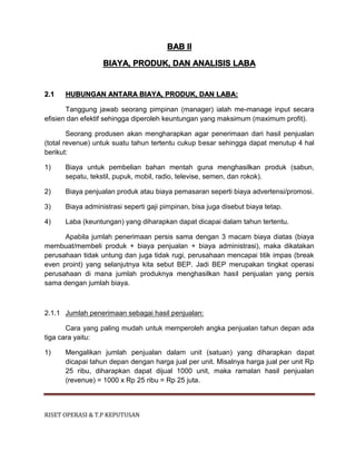 RISET OPERASI & T.P KEPUTUSAN
BAB II
BIAYA, PRODUK, DAN ANALISIS LABA
2.1 HUBUNGAN ANTARA BIAYA, PRODUK, DAN LABA:
Tanggung jawab seorang pimpinan (manager) ialah me-manage input secara
efisien dan efektif sehingga diperoleh keuntungan yang maksimum (maximum profit).
Seorang produsen akan mengharapkan agar penerimaan dari hasil penjualan
(total revenue) untuk suatu tahun tertentu cukup besar sehingga dapat menutup 4 hal
berikut:
1) Biaya untuk pembelian bahan mentah guna menghasilkan produk (sabun,
sepatu, tekstil, pupuk, mobil, radio, televise, semen, dan rokok).
2) Biaya penjualan produk atau biaya pemasaran seperti biaya advertensi/promosi.
3) Biaya administrasi seperti gaji pimpinan, bisa juga disebut biaya tetap.
4) Laba (keuntungan) yang diharapkan dapat dicapai dalam tahun tertentu.
Apabila jumlah penerimaan persis sama dengan 3 macam biaya diatas (biaya
membuat/membeli produk + biaya penjualan + biaya administrasi), maka dikatakan
perusahaan tidak untung dan juga tidak rugi, perusahaan mencapai titik impas (break
even proint) yang selanjutnya kita sebut BEP. Jadi BEP merupakan tingkat operasi
perusahaan di mana jumlah produknya menghasilkan hasil penjualan yang persis
sama dengan jumlah biaya.
2.1.1 Jumlah penerimaan sebagai hasil penjualan:
Cara yang paling mudah untuk memperoleh angka penjualan tahun depan ada
tiga cara yaitu:
1) Mengalikan jumlah penjualan dalam unit (satuan) yang diharapkan dapat
dicapai tahun depan dengan harga jual per unit. Misalnya harga jual per unit Rp
25 ribu, diharapkan dapat dijual 1000 unit, maka ramalan hasil penjualan
(revenue) = 1000 x Rp 25 ribu = Rp 25 juta.
 