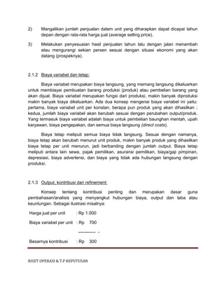 RISET OPERASI & T.P KEPUTUSAN
2) Mangalikan jumlah penjualan dalam unit yang diharapkan dapat dicapai tahun
depan dengan rata-rata harga jual (average selling price).
3) Melakukan penyesuaian hasil penjualan tahun lalu dengan jalan menambah
atau mengurangi sekian persen sesuai dengan situasi ekonomi yang akan
datang (prospeknya).
2.1.2 Biaya variabel dan tetap:
Biaya variabel merupakan biaya langsung, yang memang langsung dikeluarkan
untuk membiayai pembuatan barang produksi (produk) atau pembelian barang yang
akan dijual. Biaya variabel merupakan fungsi dari produksi, makin banyak diproduksi
makin banyak biaya dikeluarkan. Ada dua konsep mengenai biaya variabel ini yaitu:
pertama, biaya variabel unit per konstan, berapa pun produk yang akan dihasilkan ;
kedua, jumlah biaya variabel akan berubah sesuai dengan perubahan output/produk.
Yang termasuk biaya variabel adalah biaya untuk pembelian baunghan mentah, upah
karyawan, biaya pengepakan, dan semua biaya langsung (direct costs).
Biaya tetap meliputi semua biaya tidak langsung. Sesuai dengan namanya,
biaya tetap akan berubah menurut unit produk, makin banyak produk yang dihasilkan
biaya tetap per unit menurun, jadi berbanding dengan jumlah output. Biaya tetap
meliputi antara lain sewa, pajak pemilikan, asuransi pemilikan, biaya/gaji pimpinan,
depresiasi, biaya advertensi, dan biaya yang tidak ada hubungan langsung dengan
produksi.
2.1.3 Output, kontribusi dan refinement:
Konsep tentang kontribusi penting dan merupakan dasar guna
pembahasan/analisis yang menyangkut hubungan biaya, output dan laba atau
keuntungan. Sebagai ilustrasi misalnya:
Harga jual per unit : Rp 1.000
Biaya variabel per unit : Rp 700
------------ -
Besarnya kontribusi : Rp 300
 