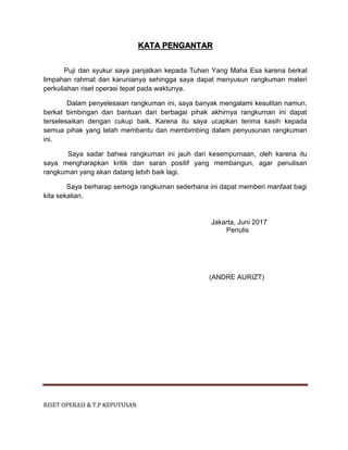 RISET OPERASI & T.P KEPUTUSAN
KATA PENGANTAR
Puji dan syukur saya panjatkan kepada Tuhan Yang Maha Esa karena berkat
limpahan rahmat dan karunianya sehingga saya dapat menyusun rangkuman materi
perkuliahan riset operasi tepat pada waktunya.
Dalam penyelesaian rangkuman ini, saya banyak mengalami kesulitan namun,
berkat bimbingan dan bantuan dari berbagai pihak akhirnya rangkuman ini dapat
terselesaikan dengan cukup baik. Karena itu saya ucapkan terima kasih kepada
semua pihak yang telah membantu dan membimbing dalam penyusunan rangkuman
ini.
Saya sadar bahwa rangkuman ini jauh dari kesempurnaan, oleh karena itu
saya mengharapkan kritik dan saran positif yang membangun, agar penulisan
rangkuman yang akan datang lebih baik lagi.
Saya berharap semoga rangkuman sederhana ini dapat memberi manfaat bagi
kita sekalian.
Jakarta, Juni 2017
Penulis
(ANDRE AURIZT)
 