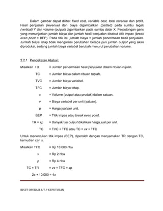 RISET OPERASI & T.P KEPUTUSAN
Dalam gambar dapat dilihat fixed cost, variable cost, total revenue dan profit.
Hasil penjualan (revenue) dan biaya digambarkan (plotted) pada sumbu tegak
(vertical) Y dan volume (output) digambarkan pada sumbu datar X. Perpotongan garis
yang menunjukkan jumlah biaya dan jumlah hasil penjualan disebut titik impas (break
even point = BEP). Pada titik ini, jumlah biaya = jumlah penerimaan hasil penjualan.
Jumlah biaya tetap tidak mengalami perubahan berapa pun jumlah output yang akan
diproduksi, sedang jumlah biaya variabel berubah menurut perubahan volume.
2.2.1 Pendekatan Aljabar:
Misalkan TR = Jumlah penerimaan hasil penjualan dalam ribuan rupiah.
TC = Jumlah biaya dalam ribuan rupiah.
TVC = Jumlah biaya variabel.
TFC = Jumlah biaya tetap.
x = Volume (output atau produk) dalam satuan.
v = Biaya variabel per unit (satuan).
p = Harga jual per unit.
BEP = Titik impas atau break even point.
TR = xp = Banyaknya output dikalikan harga jual per unit.
TC = TVC + TFC atau TC = vx + TFC
Untuk menentukan titik impas (BEP), diperoleh dengan menyamakan TR dengan TC,
kemudian cari x.
Misalkan TFC = Rp 10.000 ribu
v = Rp 2 ribu
p = Rp 4 ribu
TC = TR = vx + TFC = xp
2x + 10.000 = 4x
 
