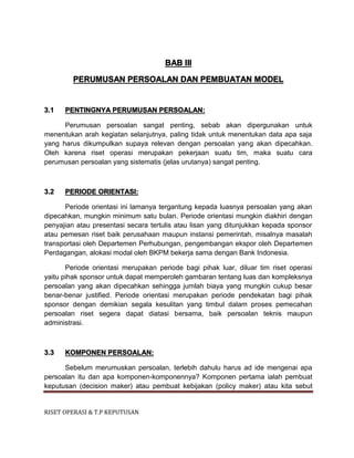 RISET OPERASI & T.P KEPUTUSAN
BAB III
PERUMUSAN PERSOALAN DAN PEMBUATAN MODEL
3.1 PENTINGNYA PERUMUSAN PERSOALAN:
Perumusan persoalan sangat penting, sebab akan dipergunakan untuk
menentukan arah kegiatan selanjutnya, paling tidak untuk menentukan data apa saja
yang harus dikumpulkan supaya relevan dengan persoalan yang akan dipecahkan.
Oleh karena riset operasi merupakan pekerjaan suatu tim, maka suatu cara
perumusan persoalan yang sistematis (jelas urutanya) sangat penting.
3.2 PERIODE ORIENTASI:
Periode orientasi ini lamanya tergantung kepada luasnya persoalan yang akan
dipecahkan, mungkin minimum satu bulan. Periode orientasi mungkin diakhiri dengan
penyajian atau presentasi secara tertulis atau lisan yang ditunjukkan kepada sponsor
atau pemesan riset baik perusahaan maupun instansi pemerintah, misalnya masalah
transportasi oleh Departemen Perhubungan, pengembangan ekspor oleh Departemen
Perdagangan, alokasi modal oleh BKPM bekerja sama dengan Bank Indonesia.
Periode orientasi merupakan periode bagi pihak luar, diluar tim riset operasi
yaitu pihak sponsor untuk dapat memperoleh gambaran tentang luas dan kompleksnya
persoalan yang akan dipecahkan sehingga jumlah biaya yang mungkin cukup besar
benar-benar justified. Periode orientasi merupakan periode pendekatan bagi pihak
sponsor dengan demikian segala kesulitan yang timbul dalam proses pemecahan
persoalan riset segera dapat diatasi bersama, baik persoalan teknis maupun
administrasi.
3.3 KOMPONEN PERSOALAN:
Sebelum merumuskan persoalan, terlebih dahulu harus ad ide mengenai apa
persoalan itu dan apa komponen-komponennya? Komponen pertama ialah pembuat
keputusan (decision maker) atau pembuat kebijakan (policy maker) atau kita sebut
 