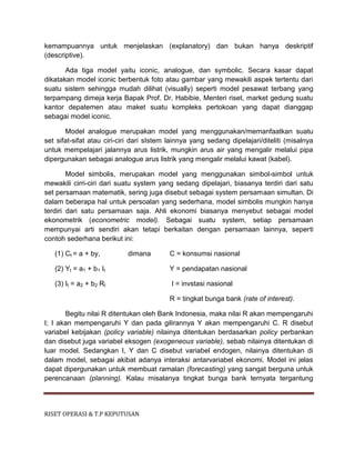 RISET OPERASI & T.P KEPUTUSAN
kemampuannya untuk menjelaskan (explanatory) dan bukan hanya deskriptif
(descriptive).
Ada tiga model yaitu iconic, analogue, dan symbolic. Secara kasar dapat
dikatakan model iconic berbentuk foto atau gambar yang mewakili aspek tertentu dari
suatu sistem sehingga mudah dilihat (visually) seperti model pesawat terbang yang
terpampang dimeja kerja Bapak Prof. Dr. Habibie, Menteri riset, market gedung suatu
kantor depatemen atau maket suatu kompleks pertokoan yang dapat dianggap
sebagai model iconic.
Model analogue merupakan model yang menggunakan/memanfaatkan suatu
set sifat-sifat atau ciri-ciri dari sIstem lainnya yang sedang dipelajari/diteliti (misalnya
untuk mempelajari jalannya arus listrik, mungkin arus air yang mengalir melalui pipa
dipergunakan sebagai analogue arus listrik yang mengalir melalui kawat (kabel).
Model simbolis, merupakan model yang menggunakan simbol-simbol untuk
mewakili cirri-ciri dari suatu system yang sedang dipelajari, biasanya terdiri dari satu
set persamaan matematik, sering juga disebut sebagai system persamaan simultan. Di
dalam beberapa hal untuk persoalan yang sederhana, model simbolis mungkin hanya
terdiri dari satu persamaan saja. Ahli ekonomi biasanya menyebut sebagai model
ekonometrik (econometric model). Sebagai suatu system, setiap persamaan
mempunyai arti sendiri akan tetapi berkaitan dengan persamaan lainnya, seperti
contoh sederhana berikut ini:
(1) Ct = a + by, dimana C = konsumsi nasional
(2) Yt = a1 + b1 It Y = pendapatan nasional
(3) It = a2 + b2 Rt I = invstasi nasional
R = tingkat bunga bank (rate of interest).
Begitu nilai R ditentukan oleh Bank Indonesia, maka nilai R akan mempengaruhi
I; I akan mempengaruhi Y dan pada gilirannya Y akan mempengaruhi C. R disebut
variabel kebijakan (policy variable) nilainya ditentukan berdasarkan policy perbankan
dan disebut juga variabel eksogen (exogeneous variable), sebab nilainya ditentukan di
luar model. Sedangkan I, Y dan C disebut variabel endogen, nilainya ditentukan di
dalam model, sebagai akibat adanya interaksi antarvariabel ekonomi. Model ini jelas
dapat dipergunakan untuk membuat ramalan (forecasting) yang sangat berguna untuk
perencanaan (planning). Kalau misalanya tingkat bunga bank ternyata tergantung
 