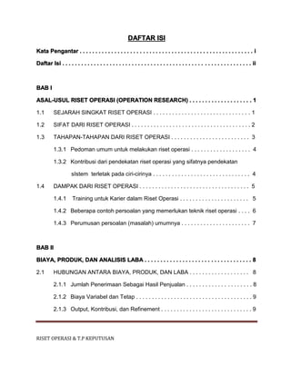 RISET OPERASI & T.P KEPUTUSAN
DAFTAR ISI
Kata Pengantar . . . . . . . . . . . . . . . . . . . . . . . . . . . . . . . . . . . . . . . . . . . . . . . . . . . . . . . i
Daftar Isi . . . . . . . . . . . . . . . . . . . . . . . . . . . . . . . . . . . . . . . . . . . . . . . . . . . . . . . . . . . . ii
BAB I
ASAL-USUL RISET OPERASI (OPERATION RESEARCH) . . . . . . . . . . . . . . . . . . . . 1
1.1 SEJARAH SINGKAT RISET OPERASI . . . . . . . . . . . . . . . . . . . . . . . . . . . . . . . 1
1.2 SIFAT DARI RISET OPERASI . . . . . . . . . . . . . . . . . . . . . . . . . . . . . . . . . . . . . . 2
1.3 TAHAPAN-TAHAPAN DARI RISET OPERASI . . . . . . . . . . . . . . . . . . . . . . . . . 3
1.3.1 Pedoman umum untuk melakukan riset operasi . . . . . . . . . . . . . . . . . . . 4
1.3.2 Kontribusi dari pendekatan riset operasi yang sifatnya pendekatan
sIstem terletak pada ciri-cirinya . . . . . . . . . . . . . . . . . . . . . . . . . . . . . . . 4
1.4 DAMPAK DARI RISET OPERASI . . . . . . . . . . . . . . . . . . . . . . . . . . . . . . . . . . . 5
1.4.1 Training untuk Karier dalam Riset Operasi . . . . . . . . . . . . . . . . . . . . . . 5
1.4.2 Beberapa contoh persoalan yang memerlukan teknik riset operasi . . . . 6
1.4.3 Perumusan persoalan (masalah) umumnya . . . . . . . . . . . . . . . . . . . . . . 7
BAB II
BIAYA, PRODUK, DAN ANALISIS LABA . . . . . . . . . . . . . . . . . . . . . . . . . . . . . . . . . . 8
2.1 HUBUNGAN ANTARA BIAYA, PRODUK, DAN LABA . . . . . . . . . . . . . . . . . . . 8
2.1.1 Jumlah Penerimaan Sebagai Hasil Penjualan . . . . . . . . . . . . . . . . . . . . . 8
2.1.2 Biaya Variabel dan Tetap . . . . . . . . . . . . . . . . . . . . . . . . . . . . . . . . . . . . . 9
2.1.3 Output, Kontribusi, dan Refinement . . . . . . . . . . . . . . . . . . . . . . . . . . . . . 9
 