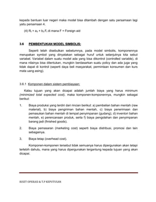 RISET OPERASI & T.P KEPUTUSAN
kepada bantuan luar negeri maka model bisa ditambah dengan satu persamaan lagi
yaitu persamaan 4.
(4) Rt = a3 + b3 Ft di mana F = Foreign aid
3.6 PEMBENTUKAN MODEL SIMBOLIS:
Seperti telah disebutkan sebelumnya, pada model simbolis, komponennya
merupakan symbol yang dinyatakan sebagai huruf untuk selanjutnya kita sebut
variabel. Variabel dalam suatu model ada yang bisa dikontrol (controlled variable), di
mana nilainya bisa ditentukan, mungkin berdasarkan suatu policy dan ada juga yang
tidak dapat di kontrol (seperti daya beli masyarakat, permintaan konsumen dan kurs
mata uang asing).
3.6.1 Komponen dalam sistem pembiayaan:
Kalau tujuan yang akan dicapai adalah jumlah biaya yang harus minimum
(minimized total expected cost), maka komponen-komponennya, mungkin sebagai
berikut:
1. Biaya produksi yang terdiri dari rincian berikut: a) pembelian bahan mentah (raw
material), b) biaya pengiriman bahan mentah, c) biaya penerimaan dan
pemasukan bahan mentah di tempat penyimpanan (gudang), d) inventori bahan
mentah, e) perencanaan produk, serta f) biaya pengolahan dan penyimpanan
barang jadi (finished goods).
2. Biaya pemasaran (marketing cost) seperti biaya distribusi, promosi dan lain
sebagainya.
3. Biaya tetap (overhead cost).
Komponen-komponen tersebut tidak semuanya harus dipergunakan akan tetapi
terlebih dahulu, mana yang harus dipergunakan tergantung kepada tujuan yang akan
dicapai.
 