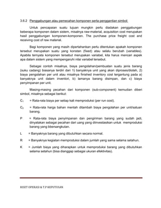 RISET OPERASI & T.P KEPUTUSAN
3.6.2 Penggabungan atau pemecahan komponen serta penggantian simbol:
Untuk pencapaian suatu tujuan mungkin perlu diadakan penggabungan
beberapa komponen dalam sistem, misalnya raw-material, acquisition cost merupakan
hasil penggabungan komponen-komponen. The purchase price freight cost and
receiving cost of raw material.
Bagi komponen yang masih dipertahankan perlu ditentukan apakah komponen
tersebut merupakan suatu yang konstan (fixed) atau selalu berubah (variables).
Apabila ternyata komponen tersebut merupakan variabel, kita harus mencari aspek
apa dalam sistem yang mempengaruhi nilai variabel tersebut.
Sebagai contoh misalnya, biaya pengolahan/pembuatan suatu jenis barang
(suku cadang) biasanya terdiri dari 1) banyaknya unit yang akan diproses/diolah, 2)
biaya pengolahan per unit atau misalnya finished inventory cost tergantung pada a)
banyaknya unit dalam inventori, b) lamanya barang disimpan, dan c) biaya
penyimpanan per unit.
Masing-masing pecahan dari komponen (sub-component) kemudian diberi
simbol, misalnya sebagai berikut:
C1 = Rata-rata biaya per setiap kali memproduksi (per run cost).
C2 = Rata-rata harga bahan mentah ditambah biaya pengolahan per unit/satuan
barang.
P = Rata-rata biaya penyimpanan dan pengiriman barang yang sudah jadi,
dinyatakan sebagai pecahan dari uang yang diinvestasikan untuk memproduksi
barang yang bbersangkutan.
L = Banyaknya barang yang dibutuhkan secara normal.
R = Banyaknya kegiatan memproduksi dalam jumlah yang sama selama setahun.
K = Jumlah biaya yang diharapkan untuk memproduksi barang yang dibutuhkan
selama setahun (bisa dianggap sebagai ukuran efektivitas).
 
