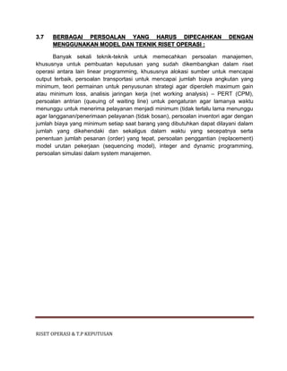 RISET OPERASI & T.P KEPUTUSAN
3.7 BERBAGAI PERSOALAN YANG HARUS DIPECAHKAN DENGAN
MENGGUNAKAN MODEL DAN TEKNIK RISET OPERASI :
Banyak sekali teknik-teknik untuk memecahkan persoalan manajemen,
khususnya untuk pembuatan keputusan yang sudah dikembangkan dalam riset
operasi antara lain linear programming, khususnya alokasi sumber untuk mencapai
output terbaik, persoalan transportasi untuk mencapai jumlah biaya angkutan yang
minimum, teori permainan untuk penyusunan strategi agar diperoleh maximum gain
atau minimum loss, analisis jaringan kerja (net working analysis) – PERT (CPM),
persoalan antrian (queuing of waiting line) untuk pengaturan agar lamanya waktu
menunggu untuk menerima pelayanan menjadi minimum (tidak terlalu lama menunggu
agar langganan/penerimaan pelayanan (tidak bosan), persoalan inventori agar dengan
jumlah biaya yang minimum setiap saat barang yang dibutuhkan dapat dilayani dalam
jumlah yang dikehendaki dan sekaligus dalam waktu yang secepatnya serta
penentuan jumlah pesanan (order) yang tepat, persoalan penggantian (replacement)
model urutan pekerjaan (sequencing model), integer and dynamic programming,
persoalan simulasi dalam system manajemen.
 
