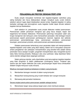 RISET OPERASI & T.P KEPUTUSAN
BAB IV
PENJADWALAN PROYEK DENGAN PERT-CPM
Suatu proyek merupakan kombinasi dari kegiatan-kegiatan (activities) yang
saling berkaitan dan harus dilaksanakan dengan mengikuti suatu urutan tertentu
sebelum seluruh tugas dapat diselesaikan secara tuntas. Kegiatan-kegiatan ini saling
berkaitan sehingga ada kemungkinan suatu kegiatan tiudak dapat dimulai sebelum
kegiatan lainnya diselesaikan.
Jauh sebelum ini, penjadwalan suatu proyek dilakukan melalui perencanaan.
Perencanaan adalah penentuan mengenai apa yang harus dicapai, kapan dan
bagaimana hal tersebut dilaksanan. Perencanaan (planning) merupakan salah satu
fungsi manajemen dan bertujuan untuk memecahkan persoalan. Ada berbagai macam
perencanaan seperti perencanaan pembangunan nasional, regional, dan sektoral,
perencanaan personalia/tenaga kerja, perencanaan peralatan, perencanaan
keuangan, perencanaan produksi, serta perencanaan pemasaran/penjualan.
Didalam perencanaan terkandung unsur peramalan dalam arti memproyeksikan
kejadian-kejadian untuk waktu yang akan datang. Dalam hal ini merupakan campuran
antara pengalaman dan pekerjaan memperkirakan yang bersifat kritis adalah bahwa
peramalan harus sewajar mungkin, janganlah memperkirakan atau mengambil asumsi
kalau fakta memang tersedia. Walaupun ada unsur perkiraan, tetap diperlukan faktor
utama standar sebagai dasar pegangan perkiraan.
Selain perlunya standar, perlu diperhatikan pula kemungkinan kejadian-kejadian
yang tidak diinginkan di dalam pelaksanaan (contingency factor). Tindakan apa,
sarana apa dan kapan dilakukan jika suatu penyimpangan terjadi harus dimasukkan
didalam rangka menyusun suatu rencana.
Misalnya mencegah terjadinya kebakaran di dalam ruang komputer:
1) Memberikan larangan merokok di dalam ruang komputer.
2) Menjauhkan barang-barang yang mudah terbakar dari ruangan komputer.
3) Memasang alat pemadam kebakaran.
Secara singkat pokok-pokok perencanaan aadalah sebagai berikut:
1) Menentukan target, tanpa adanya target sukar untuk membuat evaluasi.
 