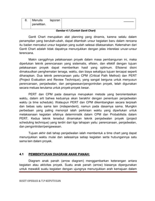 RISET OPERASI & T.P KEPUTUSAN
8. Menulis laporan
penelitian.
______
Gambar 4.1 (Contoh Gantt Chart)
Gantt Chart merupakan alat planning yang dinamis, karena selalu dalam
penampilan yang berubah-ubah, dapat ditambah unsur kegiatan baru dalam rencana
itu badan mencabut unsur kegiatan yang sudah selesai dilaksanakan. Kelemahan dari
Gantt Chart adalah tidak dapatnya menunjukkan dengan jelas interelasi unusr-unsur
terencana.
Makin canggihnya pelaksanaan proyek dalam masa pembangunan ini, maka
diperlukan teknik perencanaan yang sistematis, efisien, dan efektif dengan tujuan
pelaksanaan proyek dapat memberikan hasil yang optimum. Efisiensi disini
dimaksudkan penghematan tenaga, waktu, dan biaya sekaligus tujuan tercapai seperti
diharapkan. Dua teknik perencanaan yaitu CPM (Critical Path Method) dan PERT
(Project Evaluation and Review Technique), yang sangat berguna untuk menyusun
perencanaan, penjadwalan, dan pengawasan/pengontrolan proyek, telah digunakan
secara meluas terutama untuk proyek-proyek besar.
PERT dan CPM pada dasarnya merupakan metode yang berorientasikan
waktu, dalam arti bahwa keduanya akan berakhir dengan penentuan penjadwalan
waktu (a time schedule). Walaupun PERT dan CPM dikembangkan secara terpisah
dan bebas satu sama lain (independent), namun pada dasarnya sama. Mungkin
perbedaan yang paling menonjol ialah perkiraan waktu yang diperlukan untuk
melaksanaan kegiatan sifatnya deterministik dalam CPM dan Probabilistis dalam
PERT. Kedua teknik tersebut dinamakan teknik penjadwalan proyek (project
scheduling technique) yang terdiri dari tiga tahapan yaitu: perencanaan, penjadwalan,
dan pengontrolan/pengawasan.
Tujuan akhir dati tahap penjadwalan ialah membentuk a time chart yang dapat
menunjukkan waktu mulai dan selesainya setiap kegiatan serta hubungannya satu
sama lain dalam proyek.
4.1 PEMBENTUKAN DIAGRAM ANAK PANAH:
Diagram anak panah (arrow diagram) menggambarkan keterangan antara
kegiatan atau aktivitas proyek. Suatu anak panah (arrow) biasanya dipergunakan
untuk mewakili suatu kegiatan dengan ujungnya menunjukkan arah kemajuan dalam
 