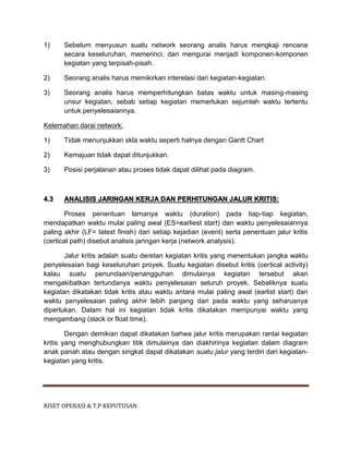 RISET OPERASI & T.P KEPUTUSAN
1) Sebelum menyusun suatu network seorang analis harus mengkaji rencana
secara keseluruhan, memerinci, dan mengurai menjadi komponen-komponen
kegiatan yang terpisah-pisah.
2) Seorang analis harus memikirkan interelasi dari kegiatan-kegiatan.
3) Seorang analis harus memperhitungkan batas waktu untuk masing-masing
unsur kegiatan, sebab setiap kegiatan memerlukan sejumlah waktu tertentu
untuk penyelesaiannya.
Kelemahan darai network:
1) Tidak menunjukkan skla waktu seperti halnya dengan Gantt Chart
2) Kemajuan tidak dapat ditunjukkan.
3) Posisi perjalanan atau proses tidak dapat dilihat pada diagram.
4.3 ANALISIS JARINGAN KERJA DAN PERHITUNGAN JALUR KRITIS:
Proses penentuan lamanya waktu (duration) pada tiap-tiap kegiatan,
mendapatkan waktu mulai paling awal (ES=earliest start) dan waktu penyelesaiannya
paling akhir (LF= latest finish) dari setiap kejadian (event) serta penentuan jalur kritis
(certical path) disebut analisis jaringan kerja (network analysis).
Jalur kritis adalah suatu deretan kegiatan kritis yang menentukan jangka waktu
penyelesaian bagi keseluruhan proyek. Suatu kegiatan disebut kritis (certical activity)
kalau suatu penundaan/penangguhan dimulainya kegiatan tersebut akan
mengakibatkan tertundanya waktu penyelesaian seluruh proyek. Sebaliknya suatu
kegiatan dikatakan tidak kritis atau waktu antara mulai paling awal (earlist start) dan
waktu penyelesaian paling akhir lebih panjang dari pada waktu yang seharusnya
diperlukan. Dalam hal ini kegiatan tidak kritis dikatakan mempunyai waktu yang
mengambang (slack or float time).
Dengan demikian dapat dikatakan bahwa jalur kritis merupakan rantai kegiatan
kritis yang menghubungkan titik dimulainya dan diakhirinya kegiatan dalam diagram
anak panah atau dengan singkat dapat dikatakan suatu jalur yang terdiri dari kegiatan-
kegiatan yang kritis.
 