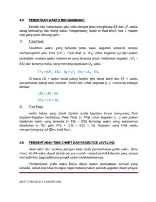RISET OPERASI & T.P KEPUTUSAN
4.5 PENENTUAN WAKTU MENGAMBANG:
Setelah kita menentukan jalur kritis dengan jalan menghitung ES dan LF, maka
tahap berikutnya kita hitung waktu mengambang (slack or float time). Ada 3 macam
nilai yang perlu dihitung yaitu:
1) Total Float:
Kelebihan waktu yang tersedia pada suatu kegiatan sebelum sampai
mempengaruhi jalur kritis (=TF). Total float (= TFij) untuk kegiatan (ij) merupakan
perbedaan anatara waktu maksimum yang tersedia untuk melakukan kegiatan (LFj –
ESi) dan lamanya waktu yang memang diperlukan Dij, yaitu:
TFij = (LFj – ESi) – Dij = LFj – Efij = LSij – ESi
Di mana LS = waktu mulai paling lambat (the latest start) dan EF = waktu
penyelesaian paling awal (earliest finish) dan untuk kegiatan (i, j), rumusnya sebagai
berikut:
LSij = LFj – Dij
EFij = ESi + Dij
2) Free Float:
waktu bebas yang dapat dipakai suatu kegiatan tanpa mengurang float
kegiatan-kegiatan berikutnya. Free Float (= FFij) untuk kegiatan (i, j) merupakan
kelebihan waktu yang tersedia (= ESj – ESi) terhadap waktu yang sebenarnya
diperlukan (= Dij) yaitu FFij = (ESj – ESi) – Dij. Kegiatan yang kritis waktu
mengambangnya nol (Zero total float).
4.6 PEMBENTUKAN TIME CHART DAN RESOURCE LEVELING:
Hasil akhir dari analisis jaringan kerja ialah pembentukan grafik waktu (time
chart). Grafik waktu dapat diubah secara mudah menjadi jadwal kalender yang sangat
memudahkan bagi pelaksana proyek untuk melaksanakannya.
Pembentukan grafik waktu harus dibuat dalam pembatasan sumber yang
tersedia, sebab kita tidak mungkin dapat melaksanakan seluruh kegiatan dalam proyek
 
