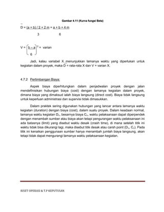 RISET OPERASI & T.P KEPUTUSAN
Gambar 4.11 (Kurva fungsi Beta)
D = (a + b) / 2 + 2 m = a + b + 4 m
3 6
V = b – a 2
= varian
6
Jadi, kalau variabel X menunjukkan lamanya waktu yang diperlukan untuk
kegiatan dalam proyek, maka D = rata-rata X dan V = varian X.
4.7.2 Pertimbangan Biaya:
Aspek biaya diperhitungkan dalam penjadwalan proyek dengan jalan
mendefinisikan hubungan biaya (cost) dengan lamanya kegiatan dalam proyek,
dimana biaya yang dimaksud ialah biaya langsung (direct cost). Biaya tidak langsung
untuk keperluan administrasi dan supervisi tidak dimasukkan.
Dalam praktek sering digunakan hubungan yang lancar antara lamanya waktu
kegiatan (duration) dengan biaya (cost), dalam suatu proyek. Dalam keadaan normal,
lamanya waktu kegiatan Dn, besarnya biaya Cn, waktu pelaksanaan dapat diperpendek
dengan menambah sumber atau biaya akan tetapi pengurangan waktu pelaksanaan ini
ada batasnya (limit) yang disebut waktu desak (crash time), di mana setelah titik ini
waktu tidak bisa dikurangi lagi, maka disebut titik desak atau carsh point (Dc, Cc). Pada
titik ini kenaikan penggunaan sumber hanya menambah jumlah biaya langsung, akan
tetapi tidak dapat mengurangi lamanya waktu pelaksanaan kegiatan.
 