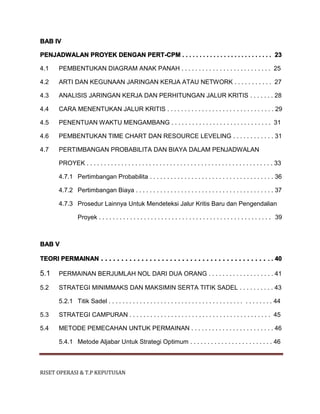 RISET OPERASI & T.P KEPUTUSAN
BAB IV
PENJADWALAN PROYEK DENGAN PERT-CPM . . . . . . . . . . . . . . . . . . . . . . . . . . 23
4.1 PEMBENTUKAN DIAGRAM ANAK PANAH . . . . . . . . . . . . . . . . . . . . . . . . . . 25
4.2 ARTI DAN KEGUNAAN JARINGAN KERJA ATAU NETWORK . . . . . . . . . . . 27
4.3 ANALISIS JARINGAN KERJA DAN PERHITUNGAN JALUR KRITIS . . . . . . . 28
4.4 CARA MENENTUKAN JALUR KRITIS . . . . . . . . . . . . . . . . . . . . . . . . . . . . . . . 29
4.5 PENENTUAN WAKTU MENGAMBANG . . . . . . . . . . . . . . . . . . . . . . . . . . . . . 31
4.6 PEMBENTUKAN TIME CHART DAN RESOURCE LEVELING . . . . . . . . . . . . 31
4.7 PERTIMBANGAN PROBABILITA DAN BIAYA DALAM PENJADWALAN
PROYEK . . . . . . . . . . . . . . . . . . . . . . . . . . . . . . . . . . . . . . . . . . . . . . . . . . . . . . 33
4.7.1 Pertimbangan Probabilita . . . . . . . . . . . . . . . . . . . . . . . . . . . . . . . . . . . . 36
4.7.2 Pertimbangan Biaya . . . . . . . . . . . . . . . . . . . . . . . . . . . . . . . . . . . . . . . . 37
4.7.3 Prosedur Lainnya Untuk Mendeteksi Jalur Kritis Baru dan Pengendalian
Proyek . . . . . . . . . . . . . . . . . . . . . . . . . . . . . . . . . . . . . . . . . . . . . . . . . . 39
BAB V
TEORI PERMAINAN . . . . . . . . . . . . . . . . . . . . . . . . . . . . . . . . . . . . . . . . . . . 40
5.1 PERMAINAN BERJUMLAH NOL DARI DUA ORANG . . . . . . . . . . . . . . . . . . . 41
5.2 STRATEGI MINIMMAKS DAN MAKSIMIN SERTA TITIK SADEL . . . . . . . . . . 43
5.2.1 Titik Sadel . . . . . . . . . . . . . . . . . . . . . . . . . . . . . . . . . . . . . . . . . . . . . . . 44
5.3 STRATEGI CAMPURAN . . . . . . . . . . . . . . . . . . . . . . . . . . . . . . . . . . . . . . . . . 45
5.4 METODE PEMECAHAN UNTUK PERMAINAN . . . . . . . . . . . . . . . . . . . . . . . . 46
5.4.1 Metode Aljabar Untuk Strategi Optimum . . . . . . . . . . . . . . . . . . . . . . . . 46
 