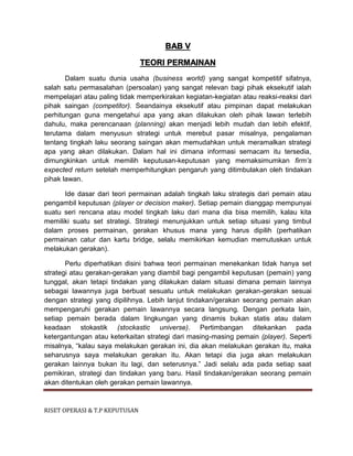 RISET OPERASI & T.P KEPUTUSAN
BAB V
TEORI PERMAINAN
Dalam suatu dunia usaha (business world) yang sangat kompetitif sifatnya,
salah satu permasalahan (persoalan) yang sangat relevan bagi pihak eksekutif ialah
mempelajari atau paling tidak memperkirakan kegiatan-kegiatan atau reaksi-reaksi dari
pihak saingan (competitor). Seandainya eksekutif atau pimpinan dapat melakukan
perhitungan guna mengetahui apa yang akan dilakukan oleh pihak lawan terlebih
dahulu, maka perencanaan (planning) akan menjadi lebih mudah dan lebih efektif,
terutama dalam menyusun strategi untuk merebut pasar misalnya, pengalaman
tentang tingkah laku seorang saingan akan memudahkan untuk meramalkan strategi
apa yang akan dilakukan. Dalam hal ini dimana informasi semacam itu tersedia,
dimungkinkan untuk memilih keputusan-keputusan yang memaksimumkan firm’s
expected return setelah memperhitungkan pengaruh yang ditimbulakan oleh tindakan
pihak lawan.
Ide dasar dari teori permainan adalah tingkah laku strategis dari pemain atau
pengambil keputusan (player or decision maker). Setiap pemain dianggap mempunyai
suatu seri rencana atau model tingkah laku dari mana dia bisa memilih, kalau kita
memiliki suatu set strategi. Strategi menunjukkan untuk setiap situasi yang timbul
dalam proses permainan, gerakan khusus mana yang harus dipilih (perhatikan
permainan catur dan kartu bridge, selalu memikirkan kemudian memutuskan untuk
melakukan gerakan).
Perlu diperhatikan disini bahwa teori permainan menekankan tidak hanya set
strategi atau gerakan-gerakan yang diambil bagi pengambil keputusan (pemain) yang
tunggal, akan tetapi tindakan yang dilakukan dalam situasi dimana pemain lainnya
sebagai lawannya juga berbuat sesuatu untuk melakukan gerakan-gerakan sesuai
dengan strategi yang dipilihnya. Lebih lanjut tindakan/gerakan seorang pemain akan
mempengaruhi gerakan pemain lawannya secara langsung. Dengan perkata lain,
setiap pemain berada dalam lingkungan yang dinamis bukan statis atau dalam
keadaan stokastik (stockastic universe). Pertimbangan ditekankan pada
ketergantungan atau keterkaitan strategi dari masing-masing pemain (player). Seperti
misalnya, “kalau saya melakukan gerakan ini, dia akan melakukan gerakan itu, maka
seharusnya saya melakukan gerakan itu. Akan tetapi dia juga akan melakukan
gerakan lainnya bukan itu lagi, dan seterusnya.” Jadi selalu ada pada setiap saat
pemikiran, strategi dan tindakan yang baru. Hasil tindakan/gerakan seorang pemain
akan ditentukan oleh gerakan pemain lawannya.
 