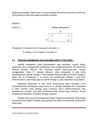 RISET OPERASI & T.P KEPUTUSAN
gerakannya terbatas. Dalam buku ini hanya dibahas permainan berjumlah nol dari dua
orang dengan jumlah kemungkinan gerakan terbatas.
Ilustrasi 1.
Kasus (1) Matriks pembayaran
B
A
Penjelasan: A menang 2 unit, A menang 4 unit (baris 1)
A menang 1 unit, A kalah 2 unit (baris 2)
5.2 STRATEGI MINIMMAKS DAN MAKSIMIN SERTA TITIK SADEL:
Apabila dihadapkan pada permasalahan atau persoalan seperti diatas,
seseorang harus menggunakan pendekatan yang sangat berhati-hati dan berasumsi
tentang keadaan terburuk dan bertindak seperti seharusnya.Jadi, dengan
menggunakan Tabel 5.1 sebagai referensi, kalau pengusaha A atas nama
perusahaannya memilih strategi 1 maka keadaan terburuk kalau B memilih strategi 2,
dalam hal ini A kehilangan 3. Ini berarti dari kemenangan sebesar 1 yang akan
dinikmati oleh A, akan tetapi kalau B memilih strategi 2, justru kekalahan yang diderita.
Sekarang pengusaha A atas nama perusahanya akan berusaha untuk
memaksimumkan pembayaran yang minimum ini. Dengan perkataan lain, pengusaha
A akan memilih suatu strategi yang membuat return sebesar-besarnya atau
semaksimum mungkin. Jadi akan memaksimumkan pay-off yang minimum. Aturan
pengambilan keputusan ini disebut strategi maksimin.
Dengan cara yang sama pengusaha B akan menganut pendekatan yang sangat
berhati-hati pula. Bagi B, keadaan yang paling buruk kalau A memperoleh pembayaran
yang tinggi.
2 4
1 -2
 