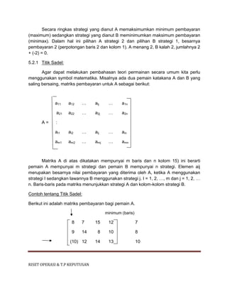 RISET OPERASI & T.P KEPUTUSAN
Secara ringkas strategi yang dianut A memaksimumkan minimum pembayaran
(maximum) sedangkan strategi yang dianut B meminimumkan maksimum pembayaran
(minimax). Dalam hal ini pilihan A strategi 2 dan pilihan B strategi 1, besarnya
pembayaran 2 (perpotongan baris 2 dan kolom 1). A menang 2, B kalah 2, jumlahnya 2
+ (-2) = 0.
5.2.1 Titik Sadel:
Agar dapat melakukan pembahasan teori permainan secara umum kita perlu
menggunakan symbol matematika. Misalnya ada dua pemain katakana A dan B yang
saling bersaing, matriks pembayaran untuk A sebagai berikut:
a11 a12 … aij … a1n
a21 a22 … a2j … a2n
A = :
ai1 ai2 … aij … ain
am1 am2 … amj … amn
Matriks A di atas dikatakan mempunyai m baris dan n kolom 15) ini berarti
pemain A mempunyai m strategi dan pemain B mempunyai n strategi. Elemen aij
merupakan besarnya nilai pembayaran yang diterima oleh A, ketika A menggunakan
strategi I sedangkan lawannya B menggunakan strategi j. I = 1, 2, …, m dan j = 1, 2, …
n. Baris-baris pada matriks menunjukkan strategi A dan kolom-kolom strategi B.
Contoh tentang Titik Sadel:
Berikut ini adalah matriks pembayaran bagi pemain A.
minimum (baris)
8 7 15 12 7
9 14 8 10 8
(10) 12 14 13 10
 