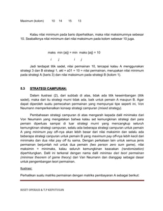 RISET OPERASI & T.P KEPUTUSAN
Maximum (kolom) 10 14 15 13
Kalau nilai minimum pada baris diperhatikan, maka nilai maksimumnya sebesar
10. Seabaliknya nilai minimum dari nilai maksimum pada kolom sebesar 10 juga.
maks min {aij} = min maks {aij} = 10
i j i j
Jadi terdapat titik sadel, nilai permainan 10, tercapai kalau A menggunakan
strategi 3 dan B strategi 1, akl = a31 = 10 = nilai permainan, merupakan nilai minimum
pada strategi A (baris 3) dan nilai maksimum pada strategi B (kolom 1).
5.3 STRATEGI CAMPURAN:
Dalam ilustrasi (2), dari subbab di atas, tidak ada titik keseimbangan (titik
sadel), maka dari itu strategi murni tidak ada, baik untuk pemain A maupun B. Agar
dapat diperoleh suatu pemecahan permainan yang mempunyai tipe seperti ini, Von
Neumann memperkenalkan konsep strategi campuran (mixed strategy).
Pembahasan strategi campuran di atas mengarah kepada dalil minimaks dari
Von Neumann yang mengatakan bahwa kalau set kemungkinan strategi dari para
pemain diperluas sampai di luar strategi murni yang mencangkup seluruh
kemungkinan strategi campuran, selalu ada beberapa strategi campuran untuk pemain
A yang minimum pay off–nya akan lebih besar dari nilai maksimin dan selalu ada
beberapa strategi canpuran untuk pemain B yang maximum pay off-nya lebih kecil dari
minimaks dan dua nilai pay off itu sama. Dengan perkataan lain untuk semua jenis
permainan berjumlah nol untuk dua pemain (two person zero sum game), nilai
maksimin = minimaks, kalau seluruh kemungkinan keacakan (randomization)
diperhitungkan. Dalil ini terkenal dengan nama dalil minimax dari teori permainan
(minimax theorem of game theory) dari Van Neumann dan dianggap sebagai dasar
untuk pengembangan teori permainan.
Ilustrasi:
Perhatikan suatu matriks permainan dengan matriks pembayaran A sebagai berikut:
 