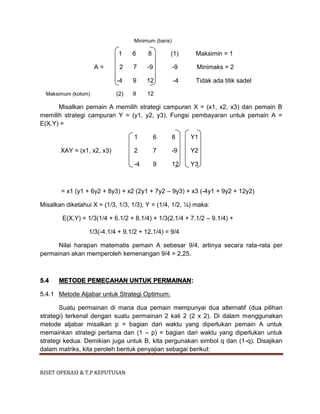 RISET OPERASI & T.P KEPUTUSAN
Minimum (baris)
1 6 8 (1) Maksimin = 1
A = 2 7 -9 -9 Minimaks = 2
-4 9 12 -4 Tidak ada titik sadel
Maksimum (kolom) (2) 9 12
Misalkan pemain A memilih strategi campuran X = (x1, x2, x3) dan pemain B
memilih strategi campuran Y = (y1, y2, y3). Fungsi pembayaran untuk pemain A =
E(X,Y) =
1 6 8 Y1
XAY = (x1, x2, x3) 2 7 -9 Y2
-4 9 12 Y3
= x1 (y1 + 6y2 + 8y3) + x2 (2y1 + 7y2 – 9y3) + x3 (-4y1 + 9y2 + 12y2)
Misalkan diketahui X = (1/3, 1/3, 1/3), Y = (1/4, 1/2, ¼) maka:
E(X,Y) = 1/3(1/4 + 6.1/2 + 8.1/4) + 1/3(2.1/4 + 7.1/2 – 9.1/4) +
1/3(-4.1/4 + 9.1/2 + 12.1/4) = 9/4
Nilai harapan matematis pemain A sebesar 9/4, artinya secara rata-rata per
permainan akan memperoleh kemenangan 9/4 = 2,25.
5.4 METODE PEMECAHAN UNTUK PERMAINAN:
5.4.1 Metode Aljabar untuk Strategi Optimum:
Suatu permainan di mana dua pemain mempunyai dua alternatif (dua pilihan
strategi) terkenal dengan suatu permainan 2 kali 2 (2 x 2). Di dalam menggunakan
metode aljabar misalkan p = bagian dari waktu yang diperlukan pemain A untuk
memainkan strategi pertama dan (1 – p) = bagian dari waktu yang diperlukan untuk
strategi kedua. Demikian juga untuk B, kita pergunakan simbol q dan (1-q). Disajikan
dalam matriks, kita peroleh bentuk penyajian sebagai berikut:
 