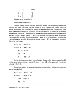 RISET OPERASI & T.P KEPUTUSAN
q (1-q)
p 4 1
(1-p) 3 5
Bagi pemain A strategi 1 – 2
Apapun yang dilakukan B
Dengan menggunakan cara ini, pemain A tertarik untuk membagi permainan
antara dua baris (strategi) dengan maksud agar kemenangan yang diharpkan
(expected winning) dari memainkan strategi 1 akan sama dengan kemenangan yang
diharapkan dari memainkan strategi 2, tanpa memedulikan strategi apa yang dipilih
pihak lawan (pemain B). Bagi pemain A agara dapat mencapai strategi terbaik apakah
dengan memilih strategi 1 atau 2, perlu menyamakan kemenangan yang diharapkan
yang diperoleh sewaktu B memilih strategi 1 yaitu 4p + 3(1-p) dengan kemenangan
yang diharapkan sewaktu B memilih strategi 2 yaitu p + 5(1-p) maksudnya pemain A
harus berusaha agar
4p + 3(1-p) = p + 5(1-p)
4p + 3 – 3p = p + 5 – 5p
p + 3 = 5 – 4p
3p = 2
P = 2/5 = 0,4
Jadi strategi campuran yang optimal bagi A dicapai kalau dia menggunakan 2/5
waktunya untuk memainkan strategi 1 (baris 1) dan 3/5 waktunya untuk memainkan
strategi 2 (baris 2).
Dengan penalaran yang sama kita dapat mencari nilai q dengan memecahkan
persamaan berikut:
4q + (1 – q) = 3q + 5(1 – q)
4q + 1 – q = 3q + 5 – 5q
3q + 1 = 5q – 2q
5q = 4
 