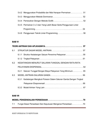 RISET OPERASI & T.P KEPUTUSAN
5.4.2 Menggunakan Probabilita dan Nilai Harapan Permainan . . . . . . . . . . . 51
5.4.3 Menggunakan Metode Dominance . . . . . . . . . . . . . . . . . . . . . . . . . . . . 52
5.4.4 Pemecahan Dengan Metode Grafik . . . . . . . . . . . . . . . . . . . . . . . . . . . . 52
5.4.5 Permainan 3 x 3 dan Yang Lebih Besar Serta Penggunaan Linier
Programming . . . . . . . . . . . . . . . . . . . . . . . . . . . . . . . . . . . . . . . . . . . . . 54
5.4.6 Penggunaan Teknik Linier Programming . . . . . . . . . . . . . . . . . . . . . . . . 56
BAB VI
TEORI ANTRIAN DAN APLIKASINYA . . . . . . . . . . . . . . . . . . . . . . . . . . . . . . . . . . 57
6.1 STRUKTUR DASAR MODEL ANTRIAN . . . . . . . . . . . . . . . . . . . . . . . . . . . . . 57
6.1.1 Struktur Kedatangan Satuan Penerima Pelayanan . . . . . . . . . . . . . . . . 59
6.1.2 Tingkat Pelayanan . . . . . . . . . . . . . . . . . . . . . . . . . . . . . . . . . . . . . . . . . 61
6.2 KEDATANGAN MENURUT SALURAN TUNGGAL DENGAN RATA-RATA
PELAYANAN EKSPENSIAL . . . . . . . . . . . . . . . . . . . . . . . . . . . . . . . . . . . . . . . 62
6.2.1 Saluran Tunggal Dengan Biaya Pelayanan Yang Minimum . . . . . . . . . 65
6.3 MODEL ANTRIAN SALURAN GANDA . . . . . . . . . . . . . . . . . . . . . . . . . . . . . . 66
6.3.1 Kedatangan Mengikuti Poisson Dalam Saluran Ganda Dengan Tingkat
Pelayanan Eksponensail . . . . . . . . . . . . . . . . . . . . . . . . . . . . . . . . . . . . 66
6.3.2 Model Antrian Yang Lain . . . . . . . . . . . . . . . . . . . . . . . . . . . . . . . . . . . . 67
BAB VII
MODEL PENGENDALIAN PERSEDIAAN . . . . . . . . . . . . . . . . . . . . . . . . . . . . . . . . . 70
7.1 Fungsi Dasar Persediaan Dan Keputusan Mengenai Persediaan . . . . . . . . . . 70
 