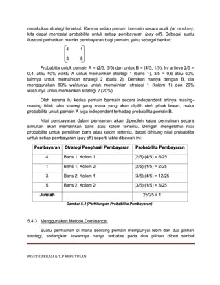 RISET OPERASI & T.P KEPUTUSAN
melakukan strategi tersebut. Karena setiap pemain bermain secara acak (at random),
kita dapat mencatat probabilita untuk setiap pembayaran (pay off). Sebagai suatu
ilustrasi perhatikan matriks pembayaran bagi pemain, yaitu sebagai berikut:
4 1
3 5
Probabilta untuk pemain A = (2/5, 3/5) dan untuk B = (4/5, 1/5). Ini artinya 2/5 =
0,4, atau 40% waktu A untuk memainkan strategi 1 (baris 1), 3/5 = 0,6 atau 60%
lainnya untuk memainkan strategi 2 (baris 2). Demikan halnya dengan B, dia
menggunakan 80% waktunya untuk memainkan strategi 1 (kolom 1) dan 20%
waktunya untuk memainkan strategi 2 (20%).
Oleh karena itu kedua pemain bermain secara independent artinya masing-
masing tidak tahu strategi yang mana yang akan dipilih oleh pihak lawan, maka
probabilita untuk pemain A juga independent terhadap probabilita pemain B.
Nilai pembayaran dalam permainan akan diperoleh kalau permainan secara
simultan akan memainkan baris atau kolom tertentu. Dengan mengetahui nilai
probabilita untuk pemilihan baris atau kolom tertentu, dapat dihitung nilai probabilita
untuk setiap pembayaran (pay off) seperti table dibawah ini:
Pembayaran Strategi Penghasil Pembayaran Probabilita Pembayaran
4 Baris 1, Kolom 1 (2/5) (4/5) = 8/25
1 Baris 1, Kolom 2 (2/5) (1/5) = 2/25
3 Baris 2, Kolom 1 (3/5) (4/5) = 12/25
5 Baris 2, Kolom 2 (3/5) (1/5) = 3/25
Jumlah 25/25 = 1
Gambar 5.4 (Perhitungan Probabilita Pembayaran)
5.4.3 Menggunakan Metode Dominance:
Suatu permainan di mana seorang pemain mempunyai lebih dari dua pilihan
strategi, sedangkan lawannya hanya terbatas pada dua pilihan diberi simbol
 