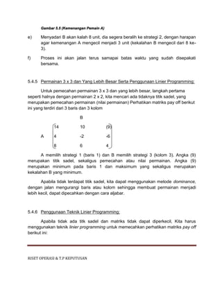 RISET OPERASI & T.P KEPUTUSAN
Gambar 5.5 (Kemenangan Pemain A)
e) Menyadari B akan kalah 8 unit, dia segera beralih ke strategi 2, dengan harapan
agar kemenangan A mengecil menjadi 3 unit (kekalahan B mengecil dari 8 ke-
3).
f) Proses ini akan jalan terus samapai batas waktu yang sudah disepakati
bersama.
5.4.5 Permainan 3 x 3 dan Yang Lebih Besar Serta Penggunaan Linier Programming:
Untuk pemecahan permainan 3 x 3 dan yang lebih besar, langkah pertama
seperti halnya dengan permainan 2 x 2, kita mencari ada tidaknya titik sadel, yang
merupakan pemecahan permainan (nilai permainan) Perhatikan matriks pay off berikut
ini yang terdiri dari 3 baris dan 3 kolom
B
14 10 (9)
A 4 -2 -6
8 6 4
A memilih strategi 1 (baris 1) dan B memilih strategi 3 (kolom 3). Angka (9)
merupakan titik sadel, sekaligus pemecahan atau nilai permainan. Angka (9)
merupakan minimum pada baris 1 dan maksimum yang sekaligus merupakan
kekalahan B yang minimum.
Apabila tidak terdapat titik sadel, kita dapat menggunakan metode dominance,
dengan jalan mengurangi baris atau kolom sehingga membuat permainan menjadi
lebih kecil, dapat dipecahkan dengan cara aljabar.
5.4.6 Penggunaan Teknik Linier Programming:
Apabila tidak ada titk sadel dan matriks tidak dapat diperkecil, Kita harus
menggunakan teknik linier programming untuk memecahkan perhatikan matriks pay off
berikut ini:
 