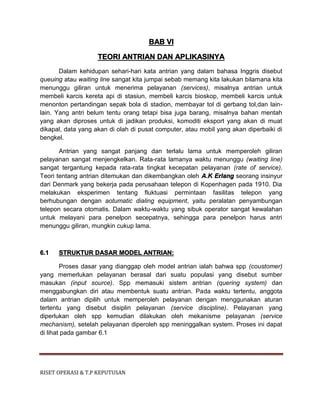 RISET OPERASI & T.P KEPUTUSAN
BAB VI
TEORI ANTRIAN DAN APLIKASINYA
Dalam kehidupan sehari-hari kata antrian yang dalam bahasa Inggris disebut
queuing atau waiting line sangat kita jumpai sebab memang kita lakukan bilamana kita
menunggu giliran untuk menerima pelayanan (services), misalnya antrian untuk
membeli karcis kereta api di stasiun, membeli karcis bioskop, membeli karcis untuk
menonton pertandingan sepak bola di stadion, membayar tol di gerbang tol,dan lain-
lain. Yang antri belum tentu orang tetapi bisa juga barang, misalnya bahan mentah
yang akan diproses untuk di jadikan produksi, komoditi eksport yang akan di muat
dikapal, data yang akan di olah di pusat computer, atau mobil yang akan diperbaiki di
bengkel.
Antrian yang sangat panjang dan terlalu lama untuk memperoleh giliran
pelayanan sangat menjengkelkan. Rata-rata lamanya waktu menunggu (waiting line)
sangat tergantung kepada rata-rata tingkat kecepatan pelayanan (rate of service).
Teori tentang antrian ditemukan dan dikembangkan oleh A.K Erlang seorang insinyur
dari Denmark yang bekerja pada perusahaan telepon di Kopenhagen pada 1910. Dia
melakukan eksperimen tentang fluktuasi permintaan fasilitas telepon yang
berhubungan dengan aotumatic dialing equipment, yaitu peralatan penyambungan
telepon secara otomatis. Dalam waktu-waktu yang sibuk operator sangat kewalahan
untuk melayani para penelpon secepatnya, sehingga para penelpon harus antri
menunggu giliran, mungkin cukup lama.
6.1 STRUKTUR DASAR MODEL ANTRIAN:
Proses dasar yang dianggap oleh model antrian ialah bahwa spp (coustomer)
yang memerlukan pelayanan berasal dari suatu populasi yang disebut sumber
masukan (input source). Spp memasuki sistem antrian (quering system) dan
menggabungkan diri atau membentuk suatu antrian. Pada waktu tertentu, anggota
dalam antrian dipilih untuk memperoleh pelayanan dengan menggunakan aturan
tertentu yang disebut disiplin pelayanan (service discipline). Pelayanan yang
diperlukan oleh spp kemudian dilakukan oleh mekanisme pelayanan (service
mechanism), setelah pelayanan diperoleh spp meninggalkan system. Proses ini dapat
di lihat pada gambar 6.1
 