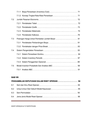 RISET OPERASI & T.P KEPUTUSAN
7.1.1 Biaya Persediaan (Inventory Cost) . . . . . . . . . . . . . . . . . . . . . . . . . . . . 71
7.1.2 Konsep Tingkat Rata-Rata Persediaan . . . . . . . . . . . . . . . . . . . . . . . . 71
7.2 Jumlah Pesanan Ekonomis . . . . . . . . . . . . . . . . . . . . . . . . . . . . . . . . . . . . . . . 72
7.2.1 Pendekatan Tabel . . . . . . . . . . . . . . . . . . . . . . . . . . . . . . . . . . . . . . . . . 72
7.2.2 Pendekatan Grafik . . . . . . . . . . . . . . . . . . . . . . . . . . . . . . . . . . . . . . . . . 73
7.2.3 Pendekatan Matematis . . . . . . . . . . . . . . . . . . . . . . . . . . . . . . . . . . . . . 74
7.2.4 Pendekatan Kalkulus . . . . . . . . . . . . . . . . . . . . . . . . . . . . . . . . . . . . . . . 76
7.3 Potongan Harga Untuk Pembelian Jumlah Besar . . . . . . . . . . . . . . . . . . . . . . 81
7.3.1 Pendekatan Perbandingan Biaya . . . . . . . . . . . . . . . . . . . . . . . . . . . . . 81
7.3.2 Pendekatan dengan Price Break . . . . . . . . . . . . . . . . . . . . . . . . . . . . . . 83
7.4 Sistem Pengendalian Persediaan . . . . . . . . . . . . . . . . . . . . . . . . . . . . . . . . . . 83
7.4.1 Sistem Persediaan Kontinu . . . . . . . . . . . . . . . . . . . . . . . . . . . . . . . . . . 84
7.4.2 Sistem Inventory Periodik . . . . . . . . . . . . . . . . . . . . . . . . . . . . . . . . . . . 87
7.4.3 Sistem Penggantian Opsional . . . . . . . . . . . . . . . . . . . . . . . . . . . . . . . . 88
7.5 Model Inventori Probalistik Dan Analisis ABC . . . . . . . . . . . . . . . . . . . . . . . . . 89
7.5.1 Analisis ABC . . . . . . . . . . . . . . . . . . . . . . . . . . . . . . . . . . . . . . . . . . . . . 91
BAB VIII
PENGAMBILAN KEPUTUSAN DALAM RISET OPERASI . . . . . . . . . . . . . . . . . . . . 94
8.1 Seni dan Ilmu Riset Operasi . . . . . . . . . . . . . . . . . . . . . . . . . . . . . . . . . . . . . . . 94
8.2 Unsur-Unsur Dari SebuH Model Keputusan . . . . . . . . . . . . . . . . . . . . . . . . . . . 95
8.3 Seni Permodelan . . . . . . . . . . . . . . . . . . . . . . . . . . . . . . . . . . . . . . . . . . . . . . . 95
8.4 Jenis-Jenis Model Riset Operasi . . . . . . . . . . . . . . . . . . . . . . . . . . . . . . . . . . . 96
 