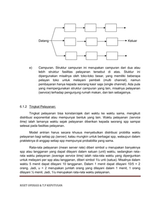 RISET OPERASI & T.P KEPUTUSAN
Datang Keluar
e) Campuran. Struktur campuran ini merupakan campuran dari dua atau
lebih struktur fasilitas pelayanan tersebut di atas. Stuktur ini
dipergunakan misalnya oleh toko-toko besar, yang memiliki beberapa
pelayan toko untuk melayani pembeli (multi channel), namun
pembayaran hanya kepada seorang kasir saja (single channel). Ada pula
yang mempergunakan struktur campuran yang lain, misalnya pelayanan
(service) terhadap pengunjung rumah makan, dan lain sebagainya.
6.1.2 Tingkat Pelayanan:
Tingkat pelayanan bisa konstan/ajek dari waktu ke waktu sama, mengikuti
distribusi exponential atau mempunyai bentuk yang lain. Waktu pelayanan (service
time) ialah lamanya waktu sejak pelayanan diberikan kepada seorang spp sampai
selesai pada fasilitas pelayanan.
Model antrian harus secara khusus menyebutkan distribusi probilita waktu
pelayanan bagi setiap pp (server), kalau mungkin untuk berbagai spp, walaupun dalam
prakteknya di anggap setiap spp mempunyai probabilita yang sama.
Rata-rata pelayanan (mean server rate) diberi simbol u merupakan banyaknya
spp atau langganan yang dapat dilayani dalam satuan (unit) waktu, sedangkan rata-
rata waktu pelayanan (average service time) ialah rata-rata waktu yang dipergunkan
untuk melayani per spp atau langganan, diberi simbol 1/u unti (satua). Misalnya dalam
waktu 5 menit dapat dilayani 10 langganan. Dalam 1 menit dapat dilayani 10/5 = 2
orang. Jadi, u = 2 merupakan jumlah orang yang dilayani dalam 1 menit, 1 orang
dilayani ½ menit. Jadi, 1/u merupakan rata-rata waktu pelayanan.
 