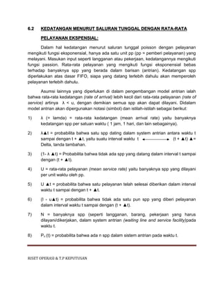 RISET OPERASI & T.P KEPUTUSAN
6.2 KEDATANGAN MENURUT SALURAN TUNGGAL DENGAN RATA-RATA
PELAYANAN EKSPENSIAL:
Dalam hal kedatangan menurut saluran tunggal poisson dengan pelayanan
mengikuti fungsi eksponensial, hanya ada satu unit pp (pp = pemberi pelayanan) yang
melayani. Masukan input seperti langganan atau pekerjaan, kedatangannya mengikuti
fungsi passion. Rata-rata pelayanan yang mengikuti fungsi eksponensial bebas
terhadap banyaknya spp yang berada dalam barisan (antrian). Kedatangan spp
diperlakukan atas dasar FIFO, siapa yang datang terlebih dahulu akan memperoleh
pelayanan terlebih dahulu.
Asumsi lainnya yang diperlukan di dalam pengembangan model antrian ialah
bahwa rata-rata kedatangan (rate of arrival) lebih kecil dari rata-rata pelayanan (rate of
service) artinya λ < u, dengan demikian semua spp akan dapat dilayani. Didalam
model antrian akan dipergunakan notasi (simbol) dan istilah-istilah sebagai berikut:
1) λ (= lamda) = rata-rata kedatangan (mean arrival rate) yaitu banyaknya
kedatangan spp per satuan waktu ( 1 jam, 1 hari, dan lain sebagainya).
2) λ▲t = probabilita bahwa satu spp dating dalam system antrian antara waktu t
sampai dengan t + ▲t, yaitu suatu interval waktu t (t + ▲t) ▲=
Delta, tanda tambahan.
3) (1- λ ▲t) = Probabilita bahwa tidak ada spp yang datang dalam interval t sampai
dengan (t + ▲t).
4) U = rata-rata pelayanan (mean service rate) yaitu banyaknya spp yang dilayani
per unit waktu oleh pp.
5) U ▲t = probabilita bahwa satu pelayanan telah selesai diberikan dalam interval
waktu t sampai dengan t + ▲t.
6) (I - u▲t) = probabilita bahwa tidak ada satu pun spp yang diberi pelayanan
dalam interval waktu t sampai dengan (t + ▲t).
7) N = banyaknya spp (seperti langganan, barang, pekerjaan yang harus
dilayani/dikerjakan, dalam system antrian (waiting line and service facility)pada
waktu t.
8) Pn (t) = probabilita bahwa ada n spp dalam sistem antrian pada waktu t.
 