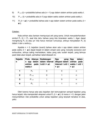 RISET OPERASI & T.P KEPUTUSAN
9) P n+1 (t) = probabilita bahwa ada (n = 1) spp dalam sistem antrian pada waktu t.
10) P n-1 (t) = probabilita ada (n-1) spp dalam waktu sistem antrian pada waktu t.
11) Pn (t + ▲t) = probabilita bahwa ada n spp dalam sistem antrian pada waktu (t +
▲t).
Catatan:
Kata antrian atau barisan mempunyai arti yang sama. Untuk menyederhanakan
simbol Pn (t) = Pn’ asal kita tahu bahwa yang kita bicarakan waktu t. Agar dapat
menghitung Pn (t) atau pn’ kita harus mencari rumusnya, artinya menyatakan Pn (t)
dalam λ dan u serta po’.
Apabila n > 0, kejadian (event) bahwa akan ada n spp dalam sistem antrian
pada waktu (t + ▲t) dapat terjadi di dalam empat cara yang mutually exclusive and
exhaustive, artinya saling meniadakan, kalau yang satu sudah terjadi, yang lainnya
pasti tidak akan terjadi, perhatikan tabel dibawah ini:
Kejadia
n
Prob. Adanya
n spp dalam
antrian pada
waktu t
Kedatangan
dalam interval
t s/d t + ▲t
Spp yang
dilayani dalam
interval t s/d t
+ ▲t
Spp dalam
antrian pada
waktu t s/d t
+ ▲t
1 Pn 0 0 n
2 P n+1 0 1 n
3 P n-1 1 0 n
4 Pn 1 1 n
Oleh karena hanya ada satu kejadian dari kemungkinan sempat kejadian yang
harus terjadi, kita memperoleh ekspresi untuk Pn (t + ▲t), di mana n > 0, dengan jalan
menjumlahkan nilai probabilita untuk setiap kejadian yang terpisah tersebut di atas,
yaitu:
 