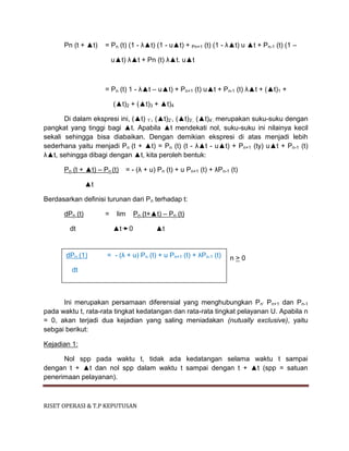 RISET OPERASI & T.P KEPUTUSAN
Pn (t + ▲t) = Pn (t) (1 - λ▲t) (1 - u▲t) + Pn+1 (t) (1 - λ▲t) u ▲t + Pn-1 (t) (1 –
u▲t) λ▲t + Pn (t) λ▲t. u▲t
= Pn (t) 1 - λ▲t – u▲t) + Pn+1 (t) u▲t + Pn-1 (t) λ▲t + (▲t)1 +
(▲t)2 + (▲t)3 + ▲t)4
Di dalam ekspresi ini, (▲t) 1’, (▲t)2’, (▲t)3’, (▲t)4’, merupakan suku-suku dengan
pangkat yang tinggi bagi ▲t. Apabila ▲t mendekati nol, suku-suku ini nilainya kecil
sekali sehingga bisa diabaikan. Dengan demikian ekspresi di atas menjadi lebih
sederhana yaitu menjadi Pn (t + ▲t) = Pn (t) (t - λ▲t - u▲t) + Pn+1 (ty) u▲t + Pn-1 (t)
λ▲t, sehingga dibagi dengan ▲t, kita peroleh bentuk:
Pn (t + ▲t) – Pn (t) = - (λ + u) Pn (t) + u Pn+1 (t) + λPn-1 (t)
▲t
Berdasarkan definisi turunan dari Pn terhadap t:
dPn (t) = lim Pn (t+▲t) – Pn (t)
dt ▲t 0 ▲t
n > 0
Ini merupakan persamaan diferensial yang menghubungkan Pn’ Pn+1 dan Pn-1
pada waktu t, rata-rata tingkat kedatangan dan rata-rata tingkat pelayanan U. Apabila n
= 0, akan terjadi dua kejadian yang saling meniadakan (nutually exclusive), yaitu
sebgai berikut:
Kejadian 1:
Nol spp pada waktu t, tidak ada kedatangan selama waktu t sampai
dengan t + ▲t dan nol spp dalam waktu t sampai dengan t + ▲t (spp = satuan
penerimaan pelayanan).
dPn (1) = - (λ + u) Pn (t) + u Pn+1 (t) + λPn-1 (t)
dt
 