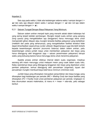 RISET OPERASI & T.P KEPUTUSAN
Kejadian 2:
Satu spp pada waktu t, tidak ada kedatangan selama waktu t sampai dengan t +
▲t dan satu spp dilayani dalam waktu t sampai dengan t + ▲t dan nol spp dalam
waktu t sampai dengan t + ▲t.
6.2.1 Saluran Tunggal Dengan Biaya Pelayanan Yang Minimum:
Saluran sistem antrian menjadi topik yang menarik sebab dalam beberapa hal
yang sering terjadi ketidak seimbangan. Mungkin terjadi suatu antrian yang panjang
(long queue) yang mengakibatkan spp (langganan) harus menunggu lama untuk
memperoleh giliran dilayani atau mungkin tersedia fasilitas pelayanan yang berlebihan
(melebihi dari pada yang seharusnya), yang mengakibatkan fasilitas tersebut tidak
dapat dimanfaatkan sepenuhnya (under utilized). Bagaimanapun juga kita lebih tertarik
kepada keseimbangan ekonomi (economic balance) dalam sistem antrian, yaitu
keseimbangan antara jumlah biaya untuk memberikan pelayanan dan biaya yang
harus ditanggung oleh langganan (spp = satuan penerimaaan pelayanan) berupa
waktu yang terbuang karena harus menunggu lama untuk menerima pelayanan.
Apabila proses antrian sifatnya internal dalam suatu organisasi, misalnya
seorang ahli mesin menunggu untuk melayani mesin yang rusak dalam suatu toko,
Kalau seandainya biaya yang ditanggung langganan dan biaya yang diperlukan untuk
pemberi pelayanan, semua ditanggung oleh perusahaan (organisai), tujuan dari
perusahaan mungkin membuat biaya total harus minimum (minimize cost).
Jumlah biaya yang diharapkan merupakan penjumlahan dan biaya tunggu yang
diharapkan bagi kedatangan per periode (WC = Waiting Cost) dan biaya fasilitas yang
diharapkan (FC = Facility Cost) untuk pemberian pelayanan per periode. Ungkapan ini
bisa dirumuskan secara matematois, di mana m = mean = rata-rata, yaitu sebagai
berikut:
 