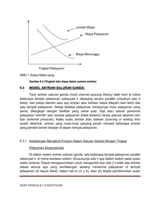 RISET OPERASI & T.P KEPUTUSAN
Jumlah Biaya
Biaya Pelayanan
Biaya Menunggu
Tingkat Pelayanan
SMU = Satua Mata uang
Gambar 6.3 (Tingkah laku biaya dalam system antrian)
6.3 MODEL ANTRIAN SALURAN GANDA:
Teori antrian saluran ganda (multi channel queuing theory) ialah teori di mana
beberapa tempat pelayanan sebanyak k dipasang secara parallel (misalnya ada 5
loket), dan setiap elemen atau spp antrian atau barisan dapat dilayani oleh lebih dari
satu tempat pelayanan. Setiap fasilitas pelayanan mempunyai mutu pelayanan yang
sama, dilengkapi dengan fasilitas yang sama pula. Spp atau satuan penerima
pelayanan memilih satu tempat pelayanan (loket tertentu) tanpa adanya tekanan dari
luar (external pressure). Kalau suatu antrian atau barisan (queuing or waiting line)
sudah dibentuk, antrian yang mula-mula panjang pecah menjadi beberapa antrian
yang pendek berdiri berjejer di depan tempat pelayanan.
6.3.1 Kedatangan Mengikuti Poisson Dalam Saluran Ganda Dengan Tingkat
Pelayanan Eksponensial:
Di dalam sistem antrian saluran ganda, ada beberapa tempat pelayanan parallel
sebanyak k, di mana keadaan sistem, khususunya ada n spp dalam sistem pada suatu
waktu tertentu. Dapat mengasumsikan untuk mengambil dua nilai (1) tidak ada antrian
sebab semua spp yang berdatangan sedang menerima pelayanan di tempat
pelayanan (di depan loket), dalam hal ini (n < k), atau (2) terjadi pembentukan suatu
 