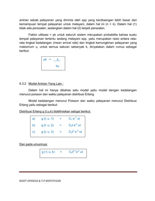 RISET OPERASI & T.P KEPUTUSAN
antrian sebab pelayanan yang diminta oleh spp yang berdtaangan lebih besar dari
kemampuan tempat pelayanan untuk melayani, dalam hal ini (n > k). Dalam hal (1)
tidak ada persoalan, sedangkan dalam hal (2) terjadi persoalan.
Faktor utilisasi = pk untuk seluruh sistem merupakan probabilita bahwa suatu
tempat pelayanan tertentu sedang melayani spp, yaitu merupakan rasio antara rata-
rata tingkat kedatangan (mean arrival rate) dan tingkat kemungkinan pelayanan yang
maksimum u, untuk semua saluran sebanyak k, dinyatakan dalam rumus sebagai
berikut:
6.3.2 Model Antrian Yang Lain :
Dalam hal ini hanya dibahas satu model yaitu model dengan kedatangan
menurut poisson dan waktu pelayanan distribusi Erlang.
Model kedatangan menurut Poisson dan waktu pelayanan menurut Distribusi
Erlang yaitu sebagai berikut:
Distribusi Erlang g (t;u,k) didefinisikan sebgai berikut:
Dan pada umumnya:
pk = λ_
ku
a) g (t; u, 1) = C1 e-1
ut
b) g (t: u, 2) = C2t e-2
ut
c) g (t; u. 3) = C3t2
e-3
ut
g ( t; u, k) = Cktk-1
e-k
ut
 