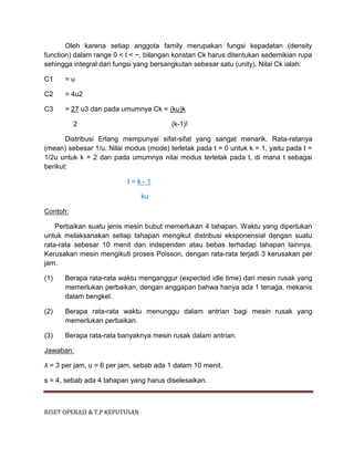 RISET OPERASI & T.P KEPUTUSAN
Oleh karena setiap anggota family merupakan fungsi kepadatan (density
function) dalam range 0 < t < ~, bilangan konstan Ck harus ditentukan sedemikian rupa
sehingga integral dari fungsi yang bersangkutan sebesar satu (unity). Nilai Ck ialah:
C1 = u
C2 = 4u2
C3 = 27 u3 dan pada umumnya Ck = (ku)k
2 (k-1)!
Distribusi Erlang mempunyai sifat-sifat yang sangat menarik. Rata-ratanya
(mean) sebesar 1/u. Nilai modus (mode) terletak pada t = 0 untuk k = 1, yaitu pada t =
1/2u untuk k = 2 dan pada umumnya nilai modus terletak pada t, di mana t sebagai
berikut:
t = k - 1
ku
Contoh:
Perbaikan suatu jenis mesin bubut memerlukan 4 tahapan. Waktu yang diperlukan
untuk melaksanakan setiap tahapan mengikut distribusi eksponensial dengan suatu
rata-rata sebesar 10 menit dan independen atau bebas terhadap tahapan lainnya.
Kerusakan mesin mengikuti proses Poisson, dengan rata-rata terjadi 3 kerusakan per
jam.
(1) Berapa rata-rata waktu menganggur (expected idle time) dari mesin rusak yang
memerlukan perbaikan, dengan anggapan bahwa hanya ada 1 tenaga, mekanis
dalam bengkel.
(2) Berapa rata-rata waktu menunggu dalam antrian bagi mesin rusak yang
memerlukan perbaikan.
(3) Berapa rata-rata banyaknya mesin rusak dalam antrian.
Jawaban:
λ = 3 per jam, u = 6 per jam, sebab ada 1 dalam 10 menit.
s = 4, sebab ada 4 tahapan yang harus diselesaikan.
 