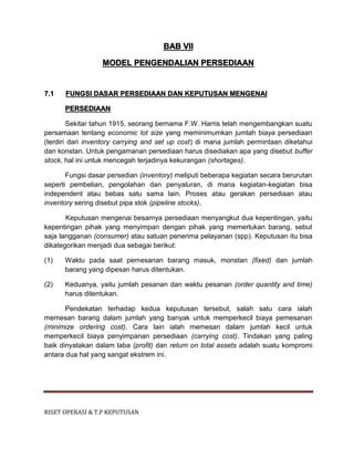 RISET OPERASI & T.P KEPUTUSAN
BAB VII
MODEL PENGENDALIAN PERSEDIAAN
7.1 FUNGSI DASAR PERSEDIAAN DAN KEPUTUSAN MENGENAI
PERSEDIAAN
Sekitar tahun 1915, seorang bernama F.W. Harris telah mengembangkan suatu
persamaan tentang economic lot size yang meminimumkan jumlah biaya persediaan
(terdiri dari inventory carrying and set up cost) di mana jumlah permintaan diketahui
dan konstan. Untuk pengamanan persediaan harus disediakan apa yang disebut buffer
stock, hal ini untuk mencegah terjadinya kekurangan (shortages).
Fungsi dasar persedian (inventory) meliputi beberapa kegiatan secara berurutan
seperti pembelian, pengolahan dan penyaluran, di mana kegiatan-kegiatan bisa
independent atau bebas satu sama lain. Proses atau gerakan persediaan atau
inventory sering disebut pipa stok (pipeline stocks).
Keputusan mengenai besarnya persediaan menyangkut dua kepentingan, yaitu
kepentingan pihak yang menyimpan dengan pihak yang memerlukan barang, sebut
saja langganan (consumer) atau satuan penerima pelayanan (spp). Keputusan itu bisa
dikategorikan menjadi dua sebagai berikut:
(1) Waktu pada saat pemesanan barang masuk, monstan (fixed) dan jumlah
barang yang dipesan harus ditentukan.
(2) Keduanya, yaitu jumlah pesanan dan waktu pesanan (order quantity and time)
harus ditentukan.
Pendekatan terhadap kedua keputusan tersebut, salah satu cara ialah
memesan barang dalam jumlah yang banyak untuk memperkecil biaya pemesanan
(minimize ordering cost). Cara lain ialah memesan dalam jumlah kecil untuk
memperkecil biaya penyimpanan persediaan (carrying cost). Tindakan yang paling
baik dinyatakan dalam laba (profit) dan return on total assets adalah suatu kompromi
antara dua hal yang sangat ekstrem ini.
 