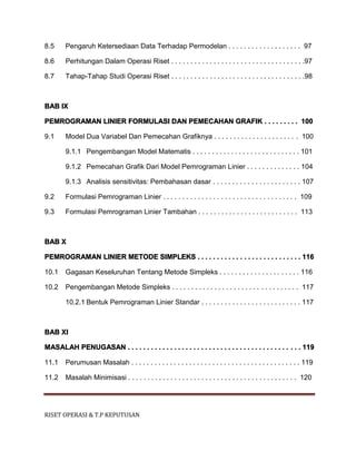 RISET OPERASI & T.P KEPUTUSAN
8.5 Pengaruh Ketersediaan Data Terhadap Permodelan . . . . . . . . . . . . . . . . . . . 97
8.6 Perhitungan Dalam Operasi Riset . . . . . . . . . . . . . . . . . . . . . . . . . . . . . . . . . . .97
8.7 Tahap-Tahap Studi Operasi Riset . . . . . . . . . . . . . . . . . . . . . . . . . . . . . . . . . . .98
BAB IX
PEMROGRAMAN LINIER FORMULASI DAN PEMECAHAN GRAFIK . . . . . . . . . 100
9.1 Model Dua Variabel Dan Pemecahan Grafiknya . . . . . . . . . . . . . . . . . . . . . . 100
9.1.1 Pengembangan Model Matematis . . . . . . . . . . . . . . . . . . . . . . . . . . . . 101
9.1.2 Pemecahan Grafik Dari Model Pemrograman Linier . . . . . . . . . . . . . . 104
9.1.3 Analisis sensitivitas: Pembahasan dasar . . . . . . . . . . . . . . . . . . . . . . . 107
9.2 Formulasi Pemrograman Linier . . . . . . . . . . . . . . . . . . . . . . . . . . . . . . . . . . . 109
9.3 Formulasi Pemrograman Linier Tambahan . . . . . . . . . . . . . . . . . . . . . . . . . . 113
BAB X
PEMROGRAMAN LINIER METODE SIMPLEKS . . . . . . . . . . . . . . . . . . . . . . . . . . . 116
10.1 Gagasan Keseluruhan Tentang Metode Simpleks . . . . . . . . . . . . . . . . . . . . . 116
10.2 Pengembangan Metode Simpleks . . . . . . . . . . . . . . . . . . . . . . . . . . . . . . . . . 117
10.2.1 Bentuk Pemrograman Linier Standar . . . . . . . . . . . . . . . . . . . . . . . . . . 117
BAB XI
MASALAH PENUGASAN . . . . . . . . . . . . . . . . . . . . . . . . . . . . . . . . . . . . . . . . . . . . . 119
11.1 Perumusan Masalah . . . . . . . . . . . . . . . . . . . . . . . . . . . . . . . . . . . . . . . . . . . . 119
11.2 Masalah Minimisasi . . . . . . . . . . . . . . . . . . . . . . . . . . . . . . . . . . . . . . . . . . . . 120
 