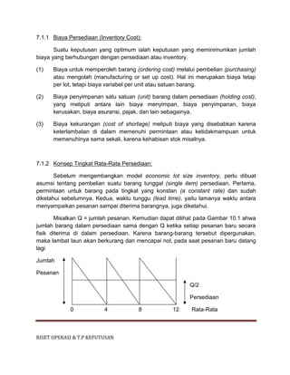 RISET OPERASI & T.P KEPUTUSAN
7.1.1 Biaya Persediaan (Inventory Cost):
Suatu keputusan yang optimum ialah keputusan yang meminimumkan jumlah
biaya yang berhubungan dengan persediaan atau inventory.
(1) Biaya untuk memperoleh barang (ordering cost) melalui pembelian (purchasing)
atau mengolah (manufacturing or set up cost). Hal ini merupakan biaya tetap
per lot, tetapi biaya variabel per unit atau satuan barang.
(2) Biaya penyimpanan satu satuan (unit) barang dalam persediaan (holding cost),
yang meliputi antara lain biaya menyimpan, biaya penyimpanan, biaya
kerusakan, biaya asuransi, pajak, dan lain sebagainya.
(3) Biaya kekurangan (cost of shortage) meliputi biaya yang disebabkan karena
keterlambatan di dalam memenuhi permintaan atau ketidakmampuan untuk
memenuhinya sama sekali, karena kehabisan stok misalnya.
7.1.2 Konsep Tingkat Rata-Rata Persediaan:
Sebelum mengembangkan model economic lot size inventory, perlu dibuat
asumsi tentang pembelian suatu barang tunggal (single item) persediaan. Pertama,
permintaan untuk barang pada tingkat yang konstan (a constant rate) dan sudah
diketahui sebelumnya. Kedua, waktu tunggu (lead time), yaitu lamanya waktu antara
menyampaikan pesanan sampai diterima barangnya, juga diketahui.
Misalkan Q = jumlah pesanan. Kemudian dapat dilihat pada Gambar 10.1 ahwa
jumlah barang dalam persediaan sama dengan Q ketika setiap pesanan baru secara
fisik diterima di dalam persediaan. Karena barang-barang tersebut dipergunakan,
maka lambat laun akan berkurang dan mencapai nol, pada saat pesanan baru datang
lagi
Jumlah
Pesanan
Q/2
Persediaan
0 4 8 12 Rata-Rata
 