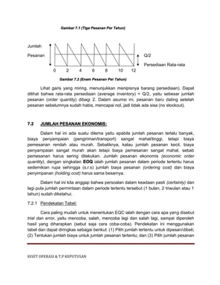 RISET OPERASI & T.P KEPUTUSAN
Gambar 7.1 (Tiga Pesanan Per Tahun)
Jumlah
Pesanan Q/2
Persediaan Rata-rata
0 2 4 6 8 10 12
Gambar 7.2 (Enam Pesanan Per Tahun)
Lihat garis yang miring, menunjukkan menipisnya barang persediaan). Dapat
dilihat bahwa rata-rata persediaan (average inventory) = Q/2, yaitu sebesar jumlah
pesanan (order quantity) dibagi 2. Dalam asumsi ini, pesanan baru dating setelah
pesanan sebelumnya sudah habis, mencapai nol, jadi tidak ada sisa (no stockout).
7.2 JUMLAH PESANAN EKONOMIS:
Dalam hal ini ada suatu dilema yaitu apabila jumlah pesanan terlalu banyak,
biaya penyampaian (pengiriman/transport) sangat mahal/tinggi, tetapi biaya
pemesanan rendah atau murah. Sebaliknya, kalau jumlah pesanan kecil, biaya
penyampaian sangat murah akan tetapi biaya pemesanan sangat mahal, sebab
pemesanan harus sering dilakukan. Jumlah pesanan ekonomis (economic order
quantity), dengan singkatan EOQ ialah jumlah pesanan dalam periode tertentu harus
sedemikian rupa sehingga (s.r.s) jumlah biaya pesanan (ordering cost) dan biaya
penyimpanan (holding cost) harus sama besarnya.
Dalam hal ini kita anggap bahwa persoalan dalam keadaan pasti (certainty) dan
lagi pula jumlah permintaan dalam periode tertentu tersebut (1 bulan, 2 triwulan atau 1
tahun) sudah diketahui.
7.2.1 Pendekatan Tabel:
Cara paling mudah untuk menentukan EQC ialah dengan cara apa yang disebut
trial dan error, yaitu mencoba, salah, mencoba lagi dan salah lagi, sampai diperoleh
hasil yang diharapkan (sebut saja cara coba-coba). Pendekatan ini menggunakan
tabel dan dapat diringkas sebagai berikut: (1) Pilih jumlah tertentu untuk dipesan/dibeli;
(2) Tentukan jumlah biaya untuk jumlah pesanan tertentu; dan (3) Pilih jumlah pesanan
 