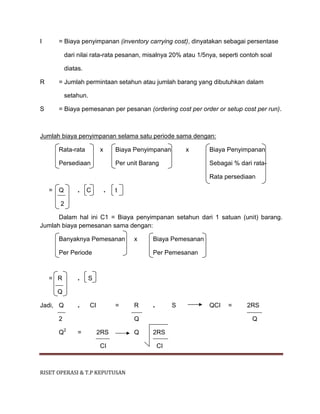 RISET OPERASI & T.P KEPUTUSAN
I = Biaya penyimpanan (inventory carrying cost), dinyatakan sebagai persentase
dari nilai rata-rata pesanan, misalnya 20% atau 1/5nya, seperti contoh soal
diatas.
R = Jumlah permintaan setahun atau jumlah barang yang dibutuhkan dalam
setahun.
S = Biaya pemesanan per pesanan (ordering cost per order or setup cost per run).
Jumlah biaya penyimpanan selama satu periode sama dengan:
Rata-rata x Biaya Penyimpanan x Biaya Penyimpanan
Persediaan Per unit Barang Sebagai % dari rata-
Rata persediaan
= Q . C . t
2
Dalam hal ini C1 = Biaya penyimpanan setahun dari 1 satuan (unit) barang.
Jumlah biaya pemesanan sama dengan:
Banyaknya Pemesanan x Biaya Pemesanan
Per Periode Per Pemesanan
= R . S
Q
Jadi, Q . CI = R . S QCI = 2RS
2 Q Q
Q2
= 2RS Q 2RS
CI CI
 