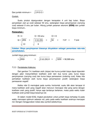 RISET OPERASI & T.P KEPUTUSAN
Dan jumlah minimum = 2 R S C I
Contoh:
Suatu produk dipergunakan dengan kecepatan 4 unit tiap bulan. Biaya
penyediaan (set up cost) sebesar 50 smu, sedangkan biaya penyimpanan (carrying
cost) sebesar 8 smu per bulan. Hitung jumlah pesanan ekonomi (EOQ) dan jumlah
biaya minimum..
Pemecahan :
R = 4 S = 50 smu CI = 8
Q = 2RS = 2 (4) (50) = 50 = 7.07 = 7 Unit
CI 8
Catatan: Biaya penyimpanan biasanya dinyatakan sebagai persentase rata-rata
persahabatan.
Jumlah biaya yang minimum:
= 2RSI = 2 (4) (50) 8 = 3200 = 56,568 smu
7.2.3 Pendekatan Kalkulus:
Dari gambar 7.4, koefisien arah (slope) dari kurva jumlah biaya dapat diperoleh
dengan jalan menjumlahkan koefisien arah dari dua kurva yaitu kurva biaya
penyimpanan (carrying cost) dan kurva biaya pemesanan (ordering cost). Kalau kita
perhatikan koefisien arah kurva biaya penyimpanan positif, sedangkan biaya
pemesanan negatif.
Ketika nilai Q meningkat pada sumbu horizontal, suatu titik akan tercapai di
mana koefisien arah yang negatif akan menurun mencapai nilai yang sama dengan
koefisien arah yang positif, hanya saja tandanya berlainan, maka pada waktu itulah
koefisien arah jumlah biaya besarnya nol.
Di dalam model EOQ, tingkat perubahan untuk jumlah biaya terhadap Q pada
waktu mencapai optimum sebesar nol, yaitu pada waktu koefisien arahnya mencapai
nol. Dengan menggunakan notasi atau symbol sebelumnya.
 