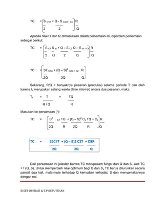 RISET OPERASI & T.P KEPUTUSAN
TC = S C1t1 + Q - S C2t2 + Cs R
2 2 Q
Apabila nilai t1 dan t2 dimasukkan dalam persamaan ini, diperoleh persamaan
sebagai berikut:
TC = S C1 S ts + Q – S C2 Q – S ts + Cs R
2 Q 2 Q Q
TC = S2 C1ts + (Q – S)2
C2t2 + C2 R
2Q 2Q Q
Sekarang, R/Q = banyaknya pesanan (produksi) selama periode T dan oleh
karena ts merupakan selang waktu (time interval) antara dua pesanan, maka:
Ts = T = TQ
R / Q R
Masukan ke persamaan (*):
TC = S2
. C1 TQ + (Q – S)2
Cs TQ + Cs R
2Q R 2Q R Q
TC = S2C1T + (Q – S)2 C2T + CSR
2Q 2Q Q
Dari persamaan ini jelaslah bahwa TC merupakam fungsi dari Q dan S. Jadi TC
= f (Q, S). Untuk memperoleh nilai optimum bagi Q dan S, TC harus diturunkan secara
parsial dua kali, mula-mula terhadap Q kemudian terhadap S dan menyamakannya
dengan nol.
 
