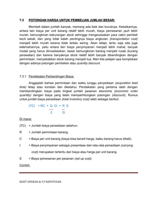 RISET OPERASI & T.P KEPUTUSAN
7.3 POTONGAN HARGA UNTUK PEMBELIAN JUMLAH BESAR:
Membeli dalam jumlah banyak, memang ada baik dan buruknya. Kebaikannya,
antara lain biaya per unit barang relatif lebih murah, biaya pemesanan jauh lebih
murah, kemungkinan kekurangan stock sehingga mengecewakan para calon pembeli
kecil sekali, dan yang tidak kalah pentingnya biaya angkutan (transportation cost)
menjadi lebih murah karena tidak terlalu sering. Akan tetapi, tentu saja ada juga
kelemahannya, yaitu antara lain biaya penyimpanan menjadi lebih mahal, banyak
modal yang harus diinvestasikan, besar kemungkinan barang menjadi rusak (kurang
perawatan) dan karena banyaknya stock relatif lebih banyak dibandingkan dengan
permintaan, menyebabkan stock barang menjadi tua. Mari kita pelajari apa komplokasi
dengan adanya potongan pembelian atau quantity discount.
7.3.1 Pendekatan Perbandingan Biaya:
Anggaplah bahwa permintaan dan waktu tunggu penyediaan (acquisition lead
time) tetap atau konstan dan diketahui. Pendekatan yang pertama ialah dengan
membandingkan biaya pada tingkat jumlah pesanan ekonomis (economic order
quantity) dengan biaya yang telah memperhitungkan potongan (discount). Rumus
untuk jumlah biaya persediaan (total inventory cost) ialah sebagai berikut:
(TC) = RC + Q CI + R S
2 Q
Di mana:
(TC) = Jumlah biaya persediaan setahun.
R = Jumlah permintaan barang.
C = Biaya per unit barang (biaya bisa berarti harga, kalau barang harus dibeli).
I = Biaya penyimpanan sebagai presentase dari rata-rata persediaan (carrying
cost) merupakan tertentu dari biaya atau harga per unit barang.
S = Biaya pemesanan per pesanan (set up cost).
Contoh:
 