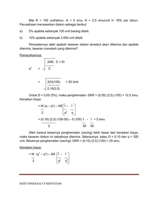 RISET OPERASI & T.P KEPUTUSAN
Bila R = 100 unit/tahun, A = 5 smu, K = 2,5 smu/unit I= 16% per tahun.
Perusahaan menawarkan diskon sebagai berikut:
a) 5% apabila sebanyak 100 unit barang dibeli.
b) 10% apabila sebanyak 3.000 unit dibeli.
Persoalannya ialah apakah tawaran diskon tersebut akan diterima dan apabila
diterima, tawaran manakah yang diterima?
Pemecahannya:
2AR, C = KI
q* = C
= 2(5)(100) = 50 Unit
0,16(2,5)
Untuk D = 0,05 (5%), maka penghematan: DKR = (0,05) (2,5) (100) = 12,5 smu.
Kenaikan biaya:
= IK (q – q*) – AR 1 – 1
2 q* q
= (0,16) (2,5) (100-50) – 5 (100) 1 - 1 = 5 smu
2 50 50
Oleh karena besarnya penghematan (saving) lebih besar dari kenaikan biaya,
maka tawaran diskon ini sebaiknya diterima. Selanjutnya, kalau D = 0,10 dan q = 300
unit. Besarnya penghematan (saving): DKR = (0,10) (2,5) (100) = 25 smu.
Kenaikan biaya:
= IK (q1
– q*) – AR 1 - 1
2 q* q1
 