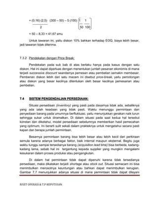 RISET OPERASI & T.P KEPUTUSAN
= (0,16) (2,5) (300 – 50) – 5 (100) 1 1
2 50 100
= 50 – 8,33 = 41,67 smu
Untuk tawaran ini, yaitu diskon 10% bahkan terhadap EOQ, biaya lebih besar,
jadi tawaran tidak diterima.
7.3.2 Pendekatan dengan Price Break:
Pendekatan pada sub bab di atas berlaku hanya pada kasus dengan satu
diskon. Hal ini dapat diperluas dengan menentukan jumlah pesanan ekonomis di mana
terjadi successive discount seandainya pemesan atau pembelian semakin membesar.
Pemberian diskon lebih dari satu macam ini disebut price-break, yaitu pemotongan
atau diskon yang besar kecilnya ditentukan oleh besar kecilnya pemesanan atau
pembelian.
7.4 SISTEM PENGENDALIAN PERSEDIAAN:
Situasi persediaan (inventory) yang pasti pada dasarnya tidak ada, sebaliknya
yang ada ialah keadaan yang tidak pasti. Waktu menunggu permintaan dan
penyediaan barang pada umumnya berfluktuasi, yaitu menunjukkan gerakan naik turun
sehingga sukar untuk diramalkan. Di dalam situasi pada saat kedua hal tersebut
konstan dan diketahui, model persediaan sebelumnya memberikan hasil pemecahan
yang optimum. Ini berarti sulit sekali dalam prakteknya untuk mengetahui secara pasti
kapan dan berapa jumlah permintaan.
Besarnya permintaan barang bisa lebih besar atau lebih kecil dari perkiraan
semula karena adanya berbagai faktor, baik internal maupun eksternal. Begitu juga
waktu tunggu sampai tersedianya barang (acquisition lead time) bisa berbeda, kadang-
kadang lama, sebab hal ini tergantung kepada supplier yang mungkin mengalami
kesukaran dalam proses produksi atau pengangkutan.
Di dalam hal permintaan tidak dapat dipenuhi karena tidak tersedianya
persediaan, maka dikatakan terjadi shortage atau stock out. Situasi semacam ini bisa
menimbulkan merosotnya keuntungan atau bahkan dapat menimbulkan kerugian.
Gambar 7.7 menunjukkan adanya situasi di mana permintaan tidak dapat dilayani
 