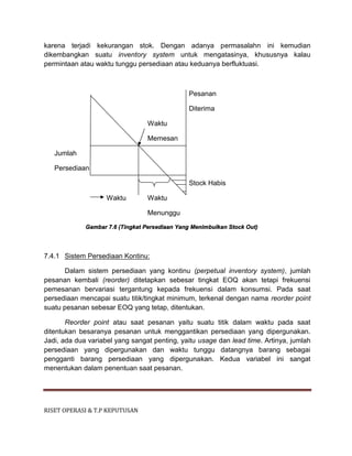 RISET OPERASI & T.P KEPUTUSAN
karena terjadi kekurangan stok. Dengan adanya permasalahn ini kemudian
dikembangkan suatu inventory system untuk mengatasinya, khususnya kalau
permintaan atau waktu tunggu persediaan atau keduanya berfluktuasi.
Pesanan
Diterima
Waktu
Memesan
Jumlah
Persediaan
Stock Habis
Waktu Waktu
Menunggu
Gambar 7.6 (Tingkat Persediaan Yang Menimbulkan Stock Out)
7.4.1 Sistem Persediaan Kontinu:
Dalam sistem persediaan yang kontinu (perpetual inventory system), jumlah
pesanan kembali (reorder) ditetapkan sebesar tingkat EOQ akan tetapi frekuensi
pemesanan bervariasi tergantung kepada frekuensi dalam konsumsi. Pada saat
persediaan mencapai suatu titik/tingkat minimum, terkenal dengan nama reorder point
suatu pesanan sebesar EOQ yang tetap, ditentukan.
Reorder point atau saat pesanan yaitu suatu titik dalam waktu pada saat
ditentukan besaranya pesanan untuk menggantikan persediaan yang dipergunakan.
Jadi, ada dua variabel yang sangat penting, yaitu usage dan lead time. Artinya, jumlah
persediaan yang dipergunakan dan waktu tunggu datangnya barang sebagai
pengganti barang persediaan yang dipergunakan. Kedua variabel ini sangat
menentukan dalam penentuan saat pesanan.
 