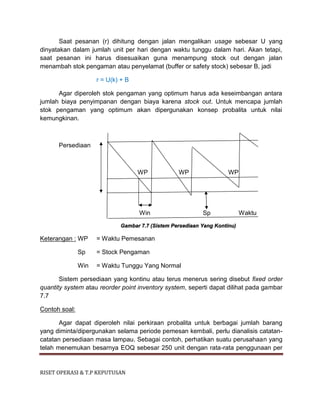 RISET OPERASI & T.P KEPUTUSAN
Saat pesanan (r) dihitung dengan jalan mengalikan usage sebesar U yang
dinyatakan dalam jumlah unit per hari dengan waktu tunggu dalam hari. Akan tetapi,
saat pesanan ini harus disesuaikan guna menampung stock out dengan jalan
menambah stok pengaman atau penyelamat (buffer or safety stock) sebesar B, jadi
r = U(k) + B
Agar diperoleh stok pengaman yang optimum harus ada keseimbangan antara
jumlah biaya penyimpanan dengan biaya karena stock out. Untuk mencapa jumlah
stok pengaman yang optimum akan dipergunakan konsep probalita untuk nilai
kemungkinan.
Persediaan
WP WP WP
Win Sp Waktu
Gambar 7.7 (Sistem Persediaan Yang Kontinu)
Keterangan : WP = Waktu Pemesanan
Sp = Stock Pengaman
Win = Waktu Tunggu Yang Normal
Sistem persediaan yang kontinu atau terus menerus sering disebut fixed order
quantity system atau reorder point inventory system, seperti dapat dilihat pada gambar
7.7
Contoh soal:
Agar dapat diperoleh nilai perkiraan probalita untuk berbagai jumlah barang
yang diminta/dipergunakan selama periode pemesan kembali, perlu dianalisis catatan-
catatan persediaan masa lampau. Sebagai contoh, perhatikan suatu perusahaan yang
telah menemukan besarnya EOQ sebesar 250 unit dengan rata-rata penggunaan per
 