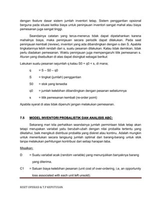 RISET OPERASI & T.P KEPUTUSAN
dengan feature dasar sistem jumlah inventori tetap. Sistem penggantian opsional
berguna pada situasi ketika biaya untuk peninjauan inventori sangat mahal atau biaya
pemesanan juga sangat tinggi.
Seandainya catatan yang terus-menerus tidak dapat dipetahankan karena
mahalnya biaya, maka peninjauan secara periodik dapat dilakukan. Pada saat
peninjauan kembali (review), inventori yang ada dibandingkan dengan s dan S. Apabila
tingkatannya lebih rendah dari s, suatu pesanan dilakukan. Kalau tidak demikian, tidak
perlu diadakan pemesanan. Waktu peninjauan juga mempengaruhi titik pemesanan s.
Aturan yang disebutkan di atas dapat disingkat sebagai berikut:
Lakukan suatu pesanan sejumlah q kalau S0 + q0 < s, di mana;
q = S – S0 – q0
S = tingkat (jumlah) penggantian
S0 = stok yang tersedia
q0 = jumlah kelebihan dibandingkan dengan pesanan sebelumnya
s = titik pemesanan kembali (re-order point)
Apabila syarat di atas tidak dipenuhi jangan melakukan pemesanan.
7.5 MODEL INVENTORI PROBALISTIK DAN ANALISIS ABC:
Sekarang mari kita perhatikan seandainya jumlah permintaan tidak tetap akan
tetapi merupakan variabel yaitu berubah-ubah dengan nilai probalita tertentu yang
diketahui, baik mengikuti distribusi probalita yang diskret atau kontinu. Adalah mungkin
untuk menentukan secara langsung jumlah optimal dari barang-barang untuk stok
tanpa melakukan perhitungan kontribusi dari setiap harapan laba.
Misalkan:
D = Suatu variabel acak (random variable) yang menunjukkan banyaknya barang
yang diterima.
C1 = Satuan biaya kelebihan pesanan (unit cost of over-ordering, i,e, an opportunity
loss associated with each unit left unsold).
 