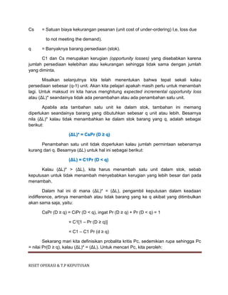RISET OPERASI & T.P KEPUTUSAN
Cs = Satuan biaya kekurangan pesanan (unit cost of under-ordering) I,e, loss due
to not meeting the demand).
q = Banyaknya barang persediaan (stok).
C1 dan Cs merupakan kerugian (opportunity losses) yang disebabkan karena
jumlah persediaan kelebihan atau kekurangan sehingga tidak sama dengan jumlah
yang diminta.
Misalkan selanjutnya kita telah menentukan bahwa tepat sekali kalau
persediaan sebesar (q-1) unit. Akan kita pelajari apakah masih perlu untuk menambah
lagi. Untuk maksud ini kita harus menghitung expected incremental opportunity loss
atau (ΔL)* seandainya tidak ada penambahan atau ada penambahan satu unit.
Apabila ada tambahan satu unit ke dalam stok, tambahan ini memang
diperlukan seandainya barang yang dibutuhkan sebesar q unit atau lebih. Besarnya
nila (ΔL)* kalau tidak menambahkan ke dalam stok barang yang q, adalah sebagai
berikut:
(ΔL)* = CsPr (D ≥ q)
Penambahan satu unit tidak doperlukan kalau jumlah permintaan sebenarnya
kurang dari q. Besarnya (ΔL) untuk hal ini sebagai berikut:
(ΔL) = C1Pr (D < q)
Kalau (ΔL)* > (ΔL), kita harus menambah satu unit dalam stok, sebab
keputusan untuk tidak menambah menyebabkan kerugian yang lebih besar dari pada
menambah.
Dalam hal ini di mana (ΔL)* = (ΔL), pengambil keputusan dalam keadaan
indifference, artinya menambah atau tidak barang yang ke q akibat yang ditimbulkan
akan sama saja, yaitu:
CsPr (D ≥ q) = CiPr (D < q), ingat Pr (D ≥ q) + Pr (D < q) = 1
= C1[1 – Pr (D ≥ q)]
= C1 – C1 Pr (d ≥ q)
Sekarang mari kita definisikan probalita kritis Pc, sedemikian rupa sehingga Pc
= nilai Pr(D ≥ q), kalau (ΔL)* = (ΔL). Untuk mencari Pc, kita peroleh:
 